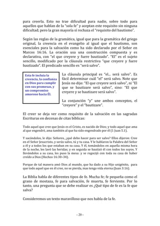 - 20 -
Esta fe incluía la
creencia, la confianza
en Dios para cumplir
con sus promesas, y
un compromiso
amoroso hacia Él.
para creerla. Esto no trae dificultad para nadie, sobre todo para
aquellos que hablan de la “sola fe” y aceptan este requisito sin ninguna
dificultad; pero la gran mayoría sí rechaza el “requisito del bautismo”.
Según las reglas de la gramática, igual que para la gramática del griego
original, la creencia en el evangelio al igual que el bautismo, son
esenciales para la salvación como ha sido declarado por el Señor en
Marcos 16:16. La oración usa una construcción compuesta y es
declarativa, con “el que creyere y fuere bautizado”. “El” es el sujeto
sencillo, modificado por la cláusula restrictiva “que creyere y fuere
bautizado”. El predicado sencillo es “será salvo”.
La cláusula principal es “el... será salvo”. Es
fácil determinar cuál “el” será salvo. Note que
Jesús no dijo: “El que creyere será salvo”, ni “El
que se bautizare será salvo”, sino: “El que
creyere y se bautizare será salvo”.
La conjunción “y” une ambos conceptos, el
“creyere” y el “bautizare”.
El creer se deja ver como requisito de la salvación en las sagradas
Escrituras en decenas de citas bíblicas:
Todo aquel que cree que Jesús es el Cristo, es nacido de Dios; y todo aquel que ama
al que engendró, ama también al que ha sido engendrado por él (1 Juan 5.1).
Y sacándolos, le dijo: Señores, ¿qué debo hacer para ser salvo? Ellos dijeron: Cree
en el Señor Jesucristo, y serás salvo, tú y tu casa. Y le hablaron la Palabra del Señor
a él y a todos los que estaban en su casa. Y él, tomándolos en aquella misma hora
de la noche, les lavó las heridas; y en seguida se bautizó él con todos los suyos. Y
llevándolos a su casa, les puso la mesa: y se regocijó con toda su casa de haber
creído a Dios (Hechos 16:30–34).
Porque de tal manera amó Dios al mundo, que ha dado a su Hijo unigénito, para
que todo aquel que en él cree, no se pierda, mas tenga vida eterna (Juan 3:16).
La Biblia habla de diferentes tipos de fe. Mucha fe; fe pequeña como el
grano de mostaza, fe para salvación, fe muerta, fe ferviente. Por lo
tanto, una pregunta que se debe realizar es ¿Qué tipo de fe es la fe que
salva?
Consideremos un texto maravilloso que nos habla de la fe.
 