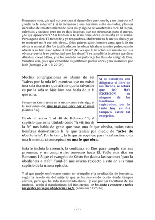 - 21 -
Si se escudriña con
diligencia el libro de
los Hechos, se notará
que NO HAY
EXCEPCION en
ninguno de los
bautismos
registrados, por lo
tanto hoy en día
tampoco existe tal
excepción.
Hermanos míos, ¿de qué aprovechará si alguno dice que tiene fe, y no tiene obras?
¿Podrá la fe salvarle? Y si un hermano o una hermana están desnudos, y tienen
necesidad del mantenimiento de cada día, y alguno de vosotros les dice: Id en paz,
calentaos y saciaos; pero no les dais las cosas que son necesarias para el cuerpo,
¿de qué aprovechará? Así también la fe, si no tiene obras, es muerta en sí misma.
Pero alguno dirá: Tú tienes fe, y yo tengo obras. Muéstrame tu fe sin tus obras, y yo
te mostraré mi fe por mis obras... ¿Mas quieres saber, hombre vano, que la fe sin
obras es muerta? ¿No fue justificado por las obras Abraham nuestro padre, cuando
ofreció a su hijo Isaac sobre el altar? ¿No ves que la fe actuó juntamente con sus
obras, y que la fe se perfeccionó por las obras? Y se cumplió la Escritura que dice:
Abraham creyó á Dios, y le fue contado por justicia, y fue llamado amigo de Dios.
Vosotros veis, pues, que el hombre es justificado por las obras, y no solamente por
la fe (Santiago 2.14–18, 20–24).
Muchas congregaciones se ufanan de ser
“salvos por la sola fe”; mientras que no existe
una sola Escritura que afirme que la salvación
es por la sola fe. Más bien nos habla de la fe
que obra.
Porque en Cristo Jesús ni la circuncisión vale algo, ni
la incircuncisión, sino la fe que obra por el amor
(Gálatas 5:6).
Desde el verso 1 al 40 de Hebreos 11, el
capítulo que se ha titulado como “la vitrina de
la fe”, nos habla de gente que tuvo una fe que obraba, todos estos
hombres demostraron la fe que tenían por medio de “actos de
obediencia”. Por lo tanto, la fe que se requiere para la salvación no es
una fe mental, ni conceptual, es una fe que obra.
Esta fe incluía la creencia, la confianza en Dios para cumplir con sus
promesas, y un compromiso amoroso hacia Él. Pablo nos dice en
Romanos 1:5 que el evangelio de Cristo fue dado a las naciones “para la
obediencia a la fe”. También nos enseña respecto a esto en el último
capítulo de la misma epístola.
Y al que puede confirmaros según mi evangelio y la predicación de Jesucristo,
según la revelación del misterio que se ha mantenido oculto desde tiempos
eternos, pero que ha sido manifestado ahora, y que por las Escrituras de los
profetas, según el mandamiento del Dios eterno, se ha dado a conocer a todas
las gentes para que obedezcan a la fe, (Romanos 16:25-26)
 