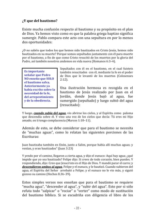 - 22 -
Es importante
señalar que Pedro
NO enseño que SOLO
el bautismo salva.
Anteriormente ya
había escrito sobre la
necesidad de la fe,
del arrepentimiento
y de la obediencia.
¿Y que del bautismo?
Existe mucha confusión respecto al bautismo y su propósito en el plan
de Dios. Ya hemos visto como es que la palabra griega baptizo significa
sumergir. Pablo compara este acto con una sepultura en por lo menos
dos oportunidades:
¿O no sabéis que todos los que hemos sido bautizados en Cristo Jesús, hemos sido
bautizados en su muerte? Porque somos sepultados juntamente con él para muerte
por el bautismo, a fin de que como Cristo resucitó de los muertos por la gloria del
Padre, así también nosotros andemos en vida nueva (Romanos 6:3–4).
Sepultados con él en el bautismo, en el cual fuisteis
también resucitados con él, mediante la fe en el poder
de Dios que le levantó de los muertos (Colosenses
2:12).
Una ilustración hermosa es recogida en el
bautismo de Jesús realizado por Juan en el
Jordán, donde Jesús bajó al agua, fue
sumergido (sepultado) y luego subió del agua
(resucitado):
Y luego, cuando subía del agua, vio abrirse los cielos, y al Espíritu como paloma
que descendía sobre él. Y vino una voz de los cielos que decía: Tú eres mi Hijo
amado; en ti tengo complacencia (Marcos 1:10–11).
Además de esto, se debe considerar que para el bautismo se necesita
de “muchas aguas”, como lo relatan las siguientes porciones de las
Escrituras:
Juan bautizaba también en Enón, junto a Salim, porque había allí muchas aguas; y
venían, y eran bautizados” (Juan 3:23)
Y yendo por el camino, llegaron a cierta agua, y dijo el eunuco: Aquí hay agua; ¿qué
impide que yo sea bautizado? Felipe dijo: Si crees de todo corazón, bien puedes. Y
respondiendo, dijo: Creo que Jesucristo es el Hijo de Dios. Y mandó parar el carro; y
descendieron ambos al agua, Felipe y el eunuco, y le bautizó. Cuando subieron del
agua, el Espíritu del Señor arrebató a Felipe; y el eunuco no le vio más, y siguió
gozoso su camino (Hechos 8.36–39).
Estos simples versos nos enseñan que para el bautismo se requiere
“mucha agua”, “descender al agua”, y “subir del agua”. Esto por si sólo
refuta todo “salpicar” o “rociar” o “verter” como modo de sustitución
del bautismo bíblico. Si se escudriña con diligencia el libro de los
 