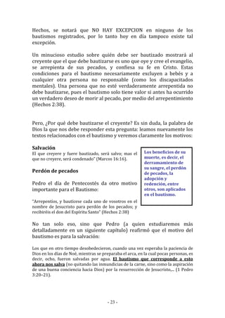 - 23 -
Los beneficios de su
muerte, es decir, el
derramamiento de
su sangre, el perdón
de pecados, la
adopción y
redención, entre
otros, son aplicados
en el bautismo.
Hechos, se notará que NO HAY EXCEPCION en ninguno de los
bautismos registrados, por lo tanto hoy en día tampoco existe tal
excepción.
Un minucioso estudio sobre quién debe ser bautizado mostrará al
creyente que el que debe bautizarse es uno que oye y cree el evangelio,
se arrepienta de sus pecados, y confiesa su fe en Cristo. Estas
condiciones para el bautismo necesariamente excluyen a bebés y a
cualquier otra persona no responsable (como los discapacitados
mentales). Una persona que no esté verdaderamente arrepentida no
debe bautizarse, pues el bautismo solo tiene valor si antes ha ocurrido
un verdadero deseo de morir al pecado, por medio del arrepentimiento
(Hechos 2:38).
Pero, ¿Por qué debe bautizarse el creyente? Es sin duda, la palabra de
Dios la que nos debe responder esta pregunta: leamos nuevamente los
textos relacionados con el bautismo y veremos claramente los motivos:
Salvación
El que creyere y fuere bautizado, será salvo; mas el
que no creyere, será condenado” (Marcos 16:16).
Perdón de pecados
Pedro el día de Pentecostés da otro motivo
importante para el Bautismo:
“Arrepentíos, y bautícese cada uno de vosotros en el
nombre de Jesucristo para perdón de los pecados; y
recibiréis el don del Espíritu Santo” (Hechos 2:38)
No tan solo eso, sino que Pedro (a quien estudiaremos más
detalladamente en un siguiente capítulo) reafirmó que el motivo del
bautismo es para la salvación:
Los que en otro tiempo desobedecieron, cuando una vez esperaba la paciencia de
Dios en los días de Noé, mientras se preparaba el arca, en la cual pocas personas, es
decir, ocho, fueron salvadas por agua. El bautismo que corresponde a esto
ahora nos salva (no quitando las inmundicias de la carne, sino como la aspiración
de una buena conciencia hacia Dios) por la resurrección de Jesucristo,... (1 Pedro
3:20–21).
 