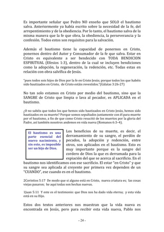 - 24 -
El bautismo es una
parte esencial del
nuevo nacimiento, y
sin esto, es imposible
ser un hijo de Dios.
Es importante señalar que Pedro NO enseño que SOLO el bautismo
salva. Anteriormente ya había escrito sobre la necesidad de la fe, del
arrepentimiento y de la obediencia. Por lo tanto, el bautismo salva de la
misma manera que la fe que obra, la obediencia, la perseverancia y la
confesión. Todos estos son requisitos para la salvación.
Además el bautismo tiene la capacidad de ponernos en Cristo,
ponernos dentro del Autor y Consumador de la fe que salva. Estar en
Cristo es equivalente a ser bendecido con TODA BENDICION
ESPIRITUAL (Efesios 1:3), dentro de la cual se incluyen bendiciones
como la adopción, la regeneración, la redención, etc. Todas estas en
relación con obra salvífica de Jesús.
“pues todos sois hijos de Dios por la fe en Cristo Jesús; porque todos los que habéis
sido bautizados en Cristo, de Cristo estáis revestidos.”(Gálatas 3:26-27)
No tan solo estamos en Cristo por medio del bautismo, sino que la
SANGRE de Cristo que limpia o lava al pecador, es APLICADA en el
bautismo.
¿O no sabéis que todos los que hemos sido bautizados en Cristo Jesús, hemos sido
bautizados en su muerte? Porque somos sepultados juntamente con él para muerte
por el bautismo, a fin de que como Cristo resucitó de los muertos por la gloria del
Padre, así también nosotros andemos en vida nueva (Romanos 6:3–4).
Los beneficios de su muerte, es decir, el
derramamiento de su sangre, el perdón de
pecados, la adopción y redención, entre
otros, son aplicados en el bautismo. Esto es
muy importante porque es la sangre del
cordero de Dios la que es derramada para la
expiación del que se acerca al sacrificio. En el
bautismo nos identificamos con ese sacrificio. El estar “en Cristo” y que
su sangre sea aplicada al creyente por primera vez dependen de un
“CUANDO”, ese cuando es en el bautismo.
2Corintios 5:17 De modo que si alguno está en Cristo, nueva criatura es; las cosas
viejas pasaron; he aquí todas son hechas nuevas.
1Juan 5:11 Y este es el testimonio: que Dios nos ha dado vida eterna; y esta vida
está en su Hijo.
Estos dos textos anteriores nos muestran que la vida nueva es
encontrada en Jesús, pero para recibir esta vida nueva, Pablo nos
 