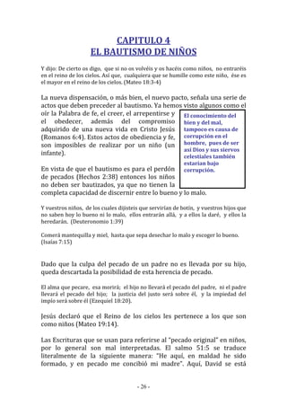 - 26 -
El conocimiento del
bien y del mal,
tampoco es causa de
corrupción en el
hombre, pues de ser
así Dios y sus siervos
celestiales también
estarían bajo
corrupción.
CAPITULO 4
EL BAUTISMO DE NIÑOS
Y dijo: De cierto os digo, que si no os volvéis y os hacéis como niños, no entraréis
en el reino de los cielos. Así que, cualquiera que se humille como este niño, ése es
el mayor en el reino de los cielos. (Mateo 18:3-4)
La nueva dispensación, o más bien, el nuevo pacto, señala una serie de
actos que deben preceder al bautismo. Ya hemos visto algunos como el
oír la Palabra de fe, el creer, el arrepentirse y
el obedecer, además del compromiso
adquirido de una nueva vida en Cristo Jesús
(Romanos 6:4). Estos actos de obediencia y fe,
son imposibles de realizar por un niño (un
infante).
En vista de que el bautismo es para el perdón
de pecados (Hechos 2:38) entonces los niños
no deben ser bautizados, ya que no tienen la
completa capacidad de discernir entre lo bueno y lo malo.
Y vuestros niños, de los cuales dijisteis que servirían de botín, y vuestros hijos que
no saben hoy lo bueno ni lo malo, ellos entrarán allá, y a ellos la daré, y ellos la
heredarán. (Deuteronomio 1:39)
Comerá mantequilla y miel, hasta que sepa desechar lo malo y escoger lo bueno.
(Isaías 7:15)
Dado que la culpa del pecado de un padre no es llevada por su hijo,
queda descartada la posibilidad de esta herencia de pecado.
El alma que pecare, esa morirá; el hijo no llevará el pecado del padre, ni el padre
llevará el pecado del hijo; la justicia del justo será sobre él, y la impiedad del
impío será sobre él (Ezequiel 18:20).
Jesús declaró que el Reino de los cielos les pertenece a los que son
como niños (Mateo 19:14).
Las Escrituras que se usan para referirse al “pecado original” en niños,
por lo general son mal interpretadas. El salmo 51:5 se traduce
literalmente de la siguiente manera: “He aquí, en maldad he sido
formado, y en pecado me concibió mi madre”. Aquí, David se está
 