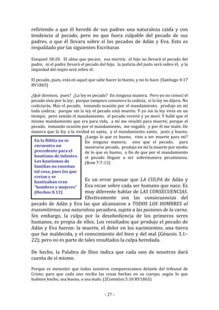 - 27 -
En la Biblia no se
encuentra un
precedente para el
bautismo de infantes.
Los bautismos de
familias no enseñan
tal cosa, pues los que
creían y se
bautizaban eran
“hombres y mujeres”
(Hechos 8.12)
refiriendo a que él heredó de sus padres una naturaleza caída y con
tendencia al pecado, pero no que fuera culpable del pecado de sus
padres, o que él llevara sobre sí los pecados de Adán y Eva. Esto es
respaldado por las siguientes Escrituras
Ezequiel 18:20. El alma que pecare, esa morirá; el hijo no llevará el pecado del
padre, ni el padre llevará el pecado del hijo; la justicia del justo será sobre él, y la
impiedad del impío será sobre él.
El pecado, pues, está en aquel que sabe hacer lo bueno, y no lo hace. (Santiago 4:17
RV1865)
¿Qué diremos, pues? ¿La ley es pecado? En ninguna manera. Pero yo no conocí el
pecado sino por la ley; porque tampoco conociera la codicia, si la ley no dijera: No
codiciarás. Mas el pecado, tomando ocasión por el mandamiento, produjo en mí
toda codicia; porque sin la ley el pecado está muerto. Y yo sin la ley vivía en un
tiempo; pero venido el mandamiento, el pecado revivió y yo morí. Y hallé que el
mismo mandamiento que era para vida, a mí me resultó para muerte; porque el
pecado, tomando ocasión por el mandamiento, me engañó, y por él me mató. De
manera que la ley a la verdad es santa, y el mandamiento santo, justo y bueno.
¿Luego lo que es bueno, vino a ser muerte para mí?
En ninguna manera; sino que el pecado, para
mostrarse pecado, produjo en mí la muerte por medio
de lo que es bueno, a fin de que por el mandamiento
el pecado llegase a ser sobremanera pecaminoso.
(Rom 7:7-13)
Es un error pensar que LA CULPA de Adán y
Eva recae sobre cada ser humano que nace. Es
muy diferente hablar de LAS CONSECUENCIAS.
Efectivamente son las consecuencias del
pecado de Adán y Eva las que alcanzaron a TODOS LOS HOMBRES al
transmitirnos una naturaleza pecadora, sujeta a las pasiones de la carne.
Sin embargo, la culpa por la desobediencia de los primeros seres
humanos, es propia de ellos. Los resultados que produjo el pecado de
Adán y Eva fueron: la muerte, el dolor en los nacimientos, una tierra
que fue maldecida, y el conocimiento del bien y del mal (Génesis 3.1–
22); pero no es parte de tales resultados la culpa heredada.
De hecho, la Palabra de Dios indica que cada uno de nosotros dará
cuenta de sí mismo.
Porque es menester que todos nosotros comparezcamos delante del tribunal de
Cristo; para que cada uno reciba las cosas hechas en su cuerpo, según lo que
hubiere hecho, sea bueno, o sea malo. (2Corintios 5:10 RV1865)
 