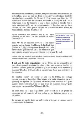 - 28 -
La palabra “casa”, tal
como se usa en la
Biblia, no incluye
necesariamente a los
niños.
El conocimiento del bien y del mal, tampoco es causa de corrupción en
el hombre, pues de ser así Dios y sus siervos celestiales también
estarían bajo corrupción. En Génesis 3:22 se recoge que Dios dice: “El
hombre es como uno de nosotros, sabiendo el bien y el mal”. Es la
naturaleza caída del hombre, lo que lo lleva cautivo al pecado. Por la
mala administración de su conocimiento, el hombre cae en falta
delante de Dios. Dado que es incapaz de obedecer en todo a Dios, se
hace culpable de todo delante de Él.
Porque cualquiera que guardare toda la ley, pero
ofendiere en un punto, se hace culpable de todos.
(Santiago 2:10)
Dios NO da un espíritu corrupto a los niños
cuando nacen. Siendo él, el Padre de los Espíritus
(Hebreos 12:9) y quien provee de espíritu a cada
ser humano (Eclesiastés 12:7) es imposible que
este espíritu sea corrupto, pues Dios no es el origen del mal.
Lo que hallé fue sólo esto: que Dios hizo recto al hombre, mas ellos se buscaron
muchas perversiones (Eclesiastés 7:29 N-C).
Y tal vez lo más importante: en la Biblia no se encuentra un
precedente para el bautismo de infantes. Los bautismos de familias no
enseñan tal cosa, pues los que creían y se bautizaban eran “hombres y
mujeres” (Hechos 8.12), siendo la anterior una frase que no incluye a
los infantes.
La palabra “casa”, tal como se usa en la Biblia, no incluye
necesariamente a los niños. Note cómo José dejó alimentos para el
pueblo y les dijo con las siguientes palabras que tal alimento era: “para
vuestro mantenimiento, y de los que están en vuestras casas, y para
que coman vuestros niños” (Génesis 47:24).
En cada caso en el que la palabra “casa” se refiere a un grupo de
personas, es el contexto el nos indica si los infantes están o no
incluidos.
Lo mismo se puede decir en referencia a lo que se conoce como
conversiones de familias:
 
