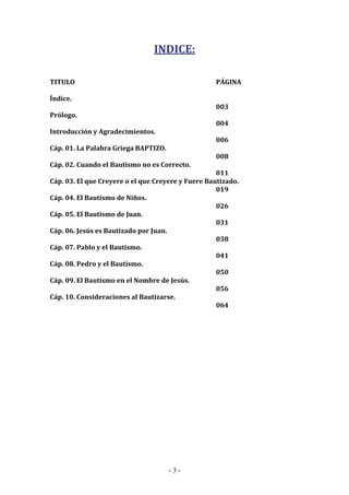 - 3 -
INDICE:
TITULO PÁGINA
Índice.
003
Prólogo.
004
Introducción y Agradecimientos.
006
Cáp. 01. La Palabra Griega BAPTIZO.
008
Cáp. 02. Cuando el Bautismo no es Correcto.
011
Cáp. 03. El que Creyere o el que Creyere y Fuere Bautizado.
019
Cáp. 04. El Bautismo de Niños.
026
Cáp. 05. El Bautismo de Juan.
031
Cáp. 06. Jesús es Bautizado por Juan.
038
Cáp. 07. Pablo y el Bautismo.
041
Cáp. 08. Pedro y el Bautismo.
050
Cáp. 09. El Bautismo en el Nombre de Jesús.
056
Cáp. 10. Consideraciones al Bautizarse.
064
 