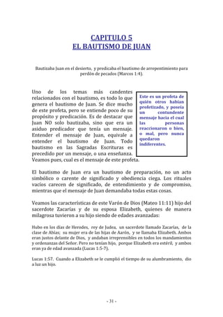 - 31 -
Este es un profeta de
quién otros habían
profetizado, y poseía
un contundente
mensaje hacia el cual
las personas
reaccionaron o bien,
o mal, pero nunca
quedaron
indiferentes.
CAPITULO 5
EL BAUTISMO DE JUAN
Bautizaba Juan en el desierto, y predicaba el bautismo de arrepentimiento para
perdón de pecados (Marcos 1:4).
Uno de los temas más candentes
relacionados con el bautismo, es todo lo que
genera el bautismo de Juan. Se dice mucho
de este profeta, pero se entiende poco de su
propósito y predicación. Es de destacar que
Juan NO solo bautizaba, sino que era un
asiduo predicador que tenía un mensaje.
Entender el mensaje de Juan, equivale a
entender el bautismo de Juan. Todo
bautismo en las Sagradas Escrituras es
precedido por un mensaje, o una enseñanza.
Veamos pues, cual es el mensaje de este profeta.
El bautismo de Juan era un bautismo de preparación, no un acto
simbólico o carente de significado y obediencia ciega. Los rituales
vacíos carecen de significado, de entendimiento y de compromiso,
mientras que el mensaje de Juan demandaba todas estas cosas.
Veamos las características de este Varón de Dios (Mateo 11:11) hijo del
sacerdote Zacarías y de su esposa Elizabeth, quienes de manera
milagrosa tuvieron a su hijo siendo de edades avanzadas:
Hubo en los días de Herodes, rey de Judea, un sacerdote llamado Zacarías, de la
clase de Abías; su mujer era de las hijas de Aarón, y se llamaba Elizabeth. Ambos
eran justos delante de Dios, y andaban irreprensibles en todos los mandamientos
y ordenanzas del Señor. Pero no tenían hijo, porque Elizabeth era estéril, y ambos
eran ya de edad avanzada (Lucas 1:5-7).
Lucas 1:57. Cuando a Elizabeth se le cumplió el tiempo de su alumbramiento, dio
a luz un hijo.
 