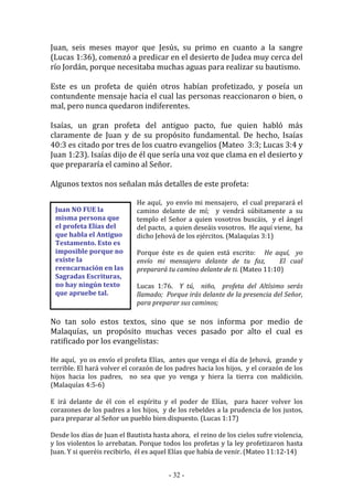 - 32 -
Juan NO FUE la
misma persona que
el profeta Elías del
que habla el Antiguo
Testamento. Esto es
imposible porque no
existe la
reencarnación en las
Sagradas Escrituras,
no hay ningún texto
que apruebe tal.
Juan, seis meses mayor que Jesús, su primo en cuanto a la sangre
(Lucas 1:36), comenzó a predicar en el desierto de Judea muy cerca del
río Jordán, porque necesitaba muchas aguas para realizar su bautismo.
Este es un profeta de quién otros habían profetizado, y poseía un
contundente mensaje hacia el cual las personas reaccionaron o bien, o
mal, pero nunca quedaron indiferentes.
Isaías, un gran profeta del antiguo pacto, fue quien habló más
claramente de Juan y de su propósito fundamental. De hecho, Isaías
40:3 es citado por tres de los cuatro evangelios (Mateo 3:3; Lucas 3:4 y
Juan 1:23). Isaías dijo de él que sería una voz que clama en el desierto y
que prepararía el camino al Señor.
Algunos textos nos señalan más detalles de este profeta:
He aquí, yo envío mi mensajero, el cual preparará el
camino delante de mí; y vendrá súbitamente a su
templo el Señor a quien vosotros buscáis, y el ángel
del pacto, a quien deseáis vosotros. He aquí viene, ha
dicho Jehová de los ejércitos. (Malaquías 3:1)
Porque éste es de quien está escrito: He aquí, yo
envío mi mensajero delante de tu faz, El cual
preparará tu camino delante de ti. (Mateo 11:10)
Lucas 1:76. Y tú, niño, profeta del Altísimo serás
llamado; Porque irás delante de la presencia del Señor,
para preparar sus caminos;
No tan solo estos textos, sino que se nos informa por medio de
Malaquías, un propósito muchas veces pasado por alto el cual es
ratificado por los evangelistas:
He aquí, yo os envío el profeta Elías, antes que venga el día de Jehová, grande y
terrible. El hará volver el corazón de los padres hacia los hijos, y el corazón de los
hijos hacia los padres, no sea que yo venga y hiera la tierra con maldición.
(Malaquías 4:5-6)
E irá delante de él con el espíritu y el poder de Elías, para hacer volver los
corazones de los padres a los hijos, y de los rebeldes a la prudencia de los justos,
para preparar al Señor un pueblo bien dispuesto. (Lucas 1:17)
Desde los días de Juan el Bautista hasta ahora, el reino de los cielos sufre violencia,
y los violentos lo arrebatan. Porque todos los profetas y la ley profetizaron hasta
Juan. Y si queréis recibirlo, él es aquel Elías que había de venir. (Mateo 11:12-14)
 
