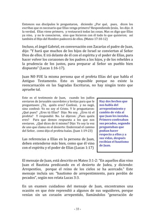 - 33 -
Hay dos hechos que
nos habla del
arrepentimiento y
cambio de vida al
que Juan les instaba.
Primero confesaban
sus pecados, segundo
preguntaban que
podían hacer
respecto a ellos y a
sus vidas, después
recibían el bautismo
de Juan.
Entonces sus discípulos le preguntaron, diciendo: ¿Por qué, pues, dicen los
escribas que es necesario que Elías venga primero? Respondiendo Jesús, les dijo: A
la verdad, Elías viene primero, y restaurará todas las cosas. Mas os digo que Elías
ya vino, y no le conocieron, sino que hicieron con él todo lo que quisieron; así
también el Hijo del Hombre padecerá de ellos. (Mateo 17:10-12)
Incluso, el ángel Gabriel, en conversación con Zacarías el padre de Juan,
dijo: “Y hará que muchos de los hijos de Israel se conviertan al Señor
Dios de ellos. E irá delante de él con el espíritu y el poder de Elías, para
hacer volver los corazones de los padres a los hijos, y de los rebeldes a
la prudencia de los justos, para preparar al Señor un pueblo bien
dispuesto” (Lucas 1:16-17).
Juan NO FUE la misma persona que el profeta Elías del que habla el
Antiguo Testamento. Esto es imposible porque no existe la
reencarnación en las Sagradas Escrituras, no hay ningún texto que
apruebe tal.
Este es el testimonio de Juan, cuando los judíos
enviaron de Jerusalén sacerdotes y levitas para que le
preguntasen: ¿Tú, quién eres? Confesó, y no negó,
sino confesó: Yo no soy el Cristo. Y le preguntaron:
¿Qué pues? ¿Eres tú Elías? Dijo: No soy. ¿Eres tú el
profeta? Y respondió: No. Le dijeron: ¿Pues quién
eres? Para que demos respuesta a los que nos
enviaron. ¿Qué dices de ti mismo? Dijo: Yo soy la voz
de uno que clama en el desierto: Enderezad el camino
del Señor, como dijo el profeta Isaías. (Juan 1:19-23)
Las referencias a Elías en la persona de Juan,
deben entenderse más bien, como que él vino
con el espíritu y el poder de Elías (Lucas 1:17)
El mensaje de Juan, está descrito en Mateo 3:1-2: “En aquellos días vino
Juan el Bautista predicando en el desierto de Judea, y diciendo:
Arrepentíos, porque el reino de los cielos se ha acercado.” Este
mensaje incluía un: “bautismo de arrepentimiento, para perdón de
pecados”, según nos relata Lucas 3:3.
En un examen cuidadoso del mensaje de Juan, encontramos una
ocasión en que éste reprendió a algunos de sus seguidores, porque
venían sin un corazón arrepentido, llamándolos “generación de
 