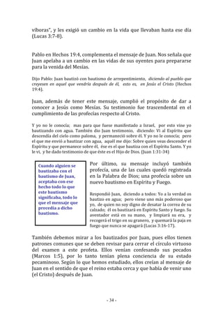 - 34 -
Cuando alguien se
bautizaba con el
bautismo de Juan,
aceptaba con ese
hecho todo lo que
este bautismo
significaba, todo lo
que el mensaje que
precedía a dicho
bautismo.
víboras”, y les exigió un cambio en la vida que llevaban hasta ese día
(Lucas 3:7-8).
Pablo en Hechos 19:4, complementa el mensaje de Juan. Nos señala que
Juan apelaba a un cambio en las vidas de sus oyentes para prepararse
para la venida del Mesías.
Dijo Pablo: Juan bautizó con bautismo de arrepentimiento, diciendo al pueblo que
creyesen en aquel que vendría después de él, esto es, en Jesús el Cristo (Hechos
19:4).
Juan, además de tener este mensaje, cumplió el propósito de dar a
conocer a Jesús como Mesías. Su testimonio fue trascendental en el
cumplimiento de las profecías respecto al Cristo.
Y yo no le conocía; mas para que fuese manifestado a Israel, por esto vine yo
bautizando con agua. También dio Juan testimonio, diciendo: Vi al Espíritu que
descendía del cielo como paloma, y permaneció sobre él. Y yo no le conocía; pero
el que me envió a bautizar con agua, aquél me dijo: Sobre quien veas descender el
Espíritu y que permanece sobre él, ése es el que bautiza con el Espíritu Santo. Y yo
le vi, y he dado testimonio de que éste es el Hijo de Dios. (Juan 1:31-34)
Por último, su mensaje incluyó también
profecía, una de las cuales quedó registrada
en la Palabra de Dios; una profecía sobre un
nuevo bautismo en Espíritu y Fuego.
Respondió Juan, diciendo a todos: Yo a la verdad os
bautizo en agua; pero viene uno más poderoso que
yo, de quien no soy digno de desatar la correa de su
calzado; él os bautizará en Espíritu Santo y fuego. Su
aventador está en su mano, y limpiará su era, y
recogerá el trigo en su granero, y quemará la paja en
fuego que nunca se apagará (Lucas 3:16-17).
También debemos mirar a los bautizados por Juan, pues ellos tienen
patrones comunes que se deben revisar para cerrar el círculo virtuoso
del examen a este profeta. Ellos venían confesando sus pecados
(Marcos 1:5), por lo tanto tenían plena conciencia de su estado
pecaminoso. Según lo que hemos estudiado, ellos creían al mensaje de
Juan en el sentido de que el reino estaba cerca y que había de venir uno
(el Cristo) después de Juan.
 