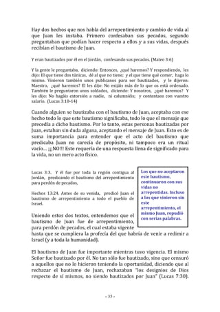 - 35 -
Los que no aceptaron
este bautismo,
continuaron con sus
vidas no
arrepentidas. Incluso
a los que vinieron sin
este
arrepentimiento, el
mismo Juan, repudió
con serias palabras.
Hay dos hechos que nos habla del arrepentimiento y cambio de vida al
que Juan les instaba. Primero confesaban sus pecados, segundo
preguntaban que podían hacer respecto a ellos y a sus vidas, después
recibían el bautismo de Juan.
Y eran bautizados por él en el Jordán, confesando sus pecados. (Mateo 3:6)
Y la gente le preguntaba, diciendo: Entonces, ¿qué haremos? Y respondiendo, les
dijo: El que tiene dos túnicas, dé al que no tiene; y el que tiene qué comer, haga lo
mismo. Vinieron también unos publicanos para ser bautizados, y le dijeron:
Maestro, ¿qué haremos? El les dijo: No exijáis más de lo que os está ordenado.
También le preguntaron unos soldados, diciendo: Y nosotros, ¿qué haremos? Y
les dijo: No hagáis extorsión a nadie, ni calumniéis; y contentaos con vuestro
salario. (Lucas 3:10-14)
Cuando alguien se bautizaba con el bautismo de Juan, aceptaba con ese
hecho todo lo que este bautismo significaba, todo lo que el mensaje que
precedía a dicho bautismo. Por lo tanto, estas personas bautizadas por
Juan, estaban sin duda alguna, aceptando el mensaje de Juan. Esto es de
suma importancia para entender que el acto del bautismo que
predicaba Juan no carecía de propósito, ni tampoco era un ritual
vacío… ¡¡¡NO!!! Este requería de una respuesta llena de significado para
la vida, no un mero acto físico.
Lucas 3:3. Y él fue por toda la región contigua al
Jordán, predicando el bautismo del arrepentimiento
para perdón de pecados,
Hechos 13:24. Antes de su venida, predicó Juan el
bautismo de arrepentimiento a todo el pueblo de
Israel.
Uniendo estos dos textos, entendemos que el
bautismo de Juan fue de arrepentimiento,
para perdón de pecados, el cual estaba vigente
hasta que se cumpliera la profecía del que habría de venir a redimir a
Israel (y a toda la humanidad).
El bautismo de Juan fue importante mientras tuvo vigencia. El mismo
Señor fue bautizado por él. No tan sólo fue bautizado, sino que censuró
a aquellos que no lo hicieron teniendo la oportunidad, diciendo que al
rechazar el bautismo de Juan, rechazaban “los designios de Dios
respecto de sí mismos, no siendo bautizados por Juan” (Lucas 7:30).
 