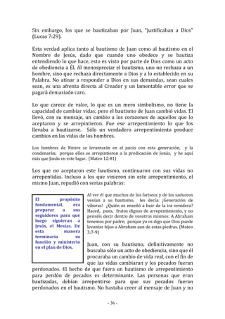 - 36 -
El propósito
fundamental, era
preparar a sus
seguidores para que
luego siguieran a
Jesús, el Mesías. De
esta manera
terminaría su
función y ministerio
en el plan de Dios.
Sin embargo, los que se bautizaban por Juan, “justificaban a Dios”
(Lucas 7:29).
Esta verdad aplica tanto al bautismo de Juan como al bautismo en el
Nombre de Jesús, dado que cuando uno obedece y se bautiza
entendiendo lo que hace, esto es visto por parte de Dios como un acto
de obediencia a Él. Al menospreciar el bautismo, uno no rechaza a un
hombre, sino que rechaza directamente a Dios y a lo establecido en su
Palabra. No atinar a responder a Dios en sus demandas, sean cuales
sean, es una afrenta directa al Creador y un lamentable error que se
pagará demasiado caro.
Lo que carece de valor, lo que es un mero simbolismo, no tiene la
capacidad de cambiar vidas; pero el bautismo de Juan cambió vidas. El
llevó, con su mensaje, un cambio a los corazones de aquellos que lo
aceptaron y se arrepintieron. Fue ese arrepentimiento lo que los
llevaba a bautizarse. Sólo un verdadero arrepentimiento produce
cambios en las vidas de los hombres.
Los hombres de Nínive se levantarán en el juicio con esta generación, y la
condenarán; porque ellos se arrepintieron a la predicación de Jonás, y he aquí
más que Jonás en este lugar. (Mateo 12:41)
Los que no aceptaron este bautismo, continuaron con sus vidas no
arrepentidas. Incluso a los que vinieron sin este arrepentimiento, el
mismo Juan, repudió con serias palabras:
Al ver él que muchos de los fariseos y de los saduceos
venían a su bautismo, les decía: ¡Generación de
víboras! ¿Quién os enseñó a huir de la ira venidera?
Haced, pues, frutos dignos de arrepentimiento, y no
penséis decir dentro de vosotros mismos: A Abraham
tenemos por padre; porque yo os digo que Dios puede
levantar hijos a Abraham aun de estas piedras. (Mateo
3:7-9)
Juan, con su bautismo, definitivamente no
buscaba sólo un acto de obediencia, sino que él
procuraba un cambio de vida real, con el fin de
que las vidas cambiaran y los pecados fueran
perdonados. El hecho de que fuera un bautismo de arrepentimiento
para perdón de pecados es determinante. Las personas que eran
bautizadas, debían arrepentirse para que sus pecados fueran
perdonados en el bautismo. No bastaba creer al mensaje de Juan y no
 
