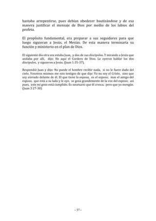 - 37 -
bastaba arrepentirse, pues debían obedecer bautizándose y de esa
manera justificar el mensaje de Dios por medio de los labios del
profeta.
El propósito fundamental, era preparar a sus seguidores para que
luego siguieran a Jesús, el Mesías. De esta manera terminaría su
función y ministerio en el plan de Dios.
El siguiente día otra vez estaba Juan, y dos de sus discípulos. Y mirando a Jesús que
andaba por allí, dijo: He aquí el Cordero de Dios. Le oyeron hablar los dos
discípulos, y siguieron a Jesús. (Juan 1:35-37).
Respondió Juan y dijo: No puede el hombre recibir nada, si no le fuere dado del
cielo. Vosotros mismos me sois testigos de que dije: Yo no soy el Cristo, sino que
soy enviado delante de él. El que tiene la esposa, es el esposo; mas el amigo del
esposo, que está a su lado y le oye, se goza grandemente de la voz del esposo; así
pues, este mi gozo está cumplido. Es necesario que él crezca, pero que yo mengüe.
(Juan 3:27-30)
 