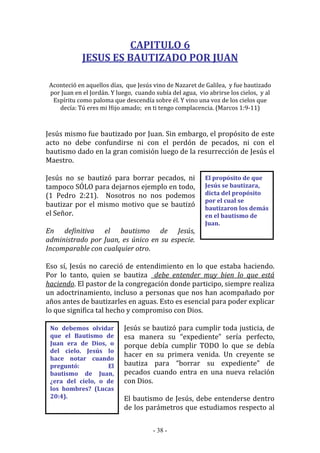 - 38 -
El propósito de que
Jesús se bautizara,
dicta del propósito
por el cual se
bautizaron los demás
en el bautismo de
Juan.
No debemos olvidar
que el Bautismo de
Juan era de Dios, o
del cielo. Jesús lo
hace notar cuando
preguntó: El
bautismo de Juan,
¿era del cielo, o de
los hombres? (Lucas
20:4).
CAPITULO 6
JESUS ES BAUTIZADO POR JUAN
Aconteció en aquellos días, que Jesús vino de Nazaret de Galilea, y fue bautizado
por Juan en el Jordán. Y luego, cuando subía del agua, vio abrirse los cielos, y al
Espíritu como paloma que descendía sobre él. Y vino una voz de los cielos que
decía: Tú eres mi Hijo amado; en ti tengo complacencia. (Marcos 1:9-11)
Jesús mismo fue bautizado por Juan. Sin embargo, el propósito de este
acto no debe confundirse ni con el perdón de pecados, ni con el
bautismo dado en la gran comisión luego de la resurrección de Jesús el
Maestro.
Jesús no se bautizó para borrar pecados, ni
tampoco SÓLO para dejarnos ejemplo en todo,
(1 Pedro 2:21). Nosotros no nos podemos
bautizar por el mismo motivo que se bautizó
el Señor.
En definitiva el bautismo de Jesús,
administrado por Juan, es único en su especie.
Incomparable con cualquier otro.
Eso sí, Jesús no careció de entendimiento en lo que estaba haciendo.
Por lo tanto, quien se bautiza debe entender muy bien lo que está
haciendo. El pastor de la congregación donde participo, siempre realiza
un adoctrinamiento, incluso a personas que nos han acompañado por
años antes de bautizarles en aguas. Esto es esencial para poder explicar
lo que significa tal hecho y compromiso con Dios.
Jesús se bautizó para cumplir toda justicia, de
esa manera su “expediente” sería perfecto,
porque debía cumplir TODO lo que se debía
hacer en su primera venida. Un creyente se
bautiza para “borrar su expediente” de
pecados cuando entra en una nueva relación
con Dios.
El bautismo de Jesús, debe entenderse dentro
de los parámetros que estudiamos respecto al
 