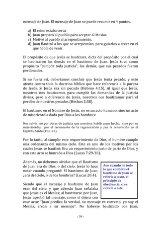 - 39 -
Aun cuando no todo
lo que conlleva el
bautismo de Juan se
refería a Jesús, el
principio de
obediencia sí se
refería a éste.
mensaje de Juan. El mensaje de Juan se puede resumir en 4 puntos.
a) El reino estaba cerca
b) Juan preparó al pueblo para aceptar al Mesías
c) Motivó al pueblo al arrepentimiento.
d) Juan Bautizó a los que se arrepentían, para guiarlos a creer en el
que había de venir.
El propósito de que Jesús se bautizara, dicta del propósito por el cual
se bautizaron los demás en el bautismo de Juan. Jesús tuvo como
propósito “cumplir toda justicia”, los demás, que sus pecados fueran
perdonados.
Si no fuera así, deberíamos concluir que Jesús tenía pecado, y esto
atenta contra toda la doctrina bíblica que hace referencia a la pureza
de Jesús. Si Jesús era sin pecado (Hebreo 4:15), Al igual que Jesús,
nosotros nos bautizamos para cumplir las demandas de la justicia
divina; pero a diferencia de Jesús, nosotros nos bautizamos para el
perdón de nuestros pecados (Hechos 2:38).
El bautismo en el Nombre de Jesús, no es un acto humano, sino un acto
de misericordia dada por Dios a los hombres:
Nos salvó, no por obras de justicia que nosotros hubiéramos hecho, sino por su
misericordia, por el lavamiento de la regeneración y por la renovación en el
Espíritu Santo (Tito 3:5).
Por lo tanto, al cumplir este requerimiento de Dios, el hombre cumple
una ordenanza del mismo cielo. Este es uno de los motivos por los
cuales Jesús se bautizó: Era un requerimiento justo de parte de Dios, y
con este acto se honraba a Dios (Lucas 7:29-30).
Además, no debemos olvidar que el Bautismo
de Juan era de Dios, o del cielo. Jesús lo hace
notar cuando preguntó: El bautismo de Juan,
¿era del cielo, o de los hombres? (Lucas 20:4).
Siendo que el mensaje y bautismo de Juan
eran del cielo, y que además Juan señalaba
que Jesús es el Mesías; al bautizarse por Juan,
Jesús aprobó tal mensaje, como si dijera con
este acto: “Juan predica la verdad, su mensaje es correcto, yo soy el
Mesías, crean a su mensaje”. No haberse bautizado por Juan,
 