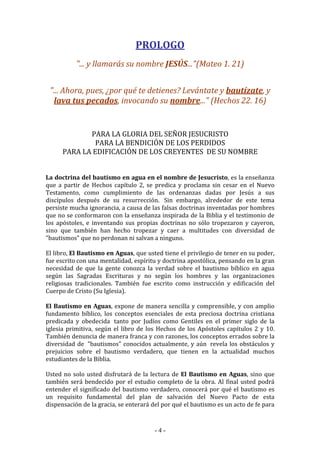 - 4 -
PROLOGO
"... y llamarás su nombre JESÚS..."(Mateo 1. 21)
"... Ahora, pues, ¿por qué te detienes? Levántate y bautízate, y
lava tus pecados, invocando su nombre..." (Hechos 22. 16)
PARA LA GLORIA DEL SEÑOR JESUCRISTO
PARA LA BENDICIÓN DE LOS PERDIDOS
PARA LA EDIFICACIÓN DE LOS CREYENTES DE SU NOMBRE
La doctrina del bautismo en agua en el nombre de Jesucristo, es la enseñanza
que a partir de Hechos capítulo 2, se predica y proclama sin cesar en el Nuevo
Testamento, como cumplimiento de las ordenanzas dadas por Jesús a sus
discípulos después de su resurrección. Sin embargo, alrededor de este tema
persiste mucha ignorancia, a causa de las falsas doctrinas inventadas por hombres
que no se conformaron con la enseñanza inspirada de la Biblia y el testimonio de
los apóstoles, e inventando sus propias doctrinas no sólo tropezaron y cayeron,
sino que también han hecho tropezar y caer a multitudes con diversidad de
"bautismos" que no perdonan ni salvan a ninguno.
El libro, El Bautismo en Aguas, que usted tiene el privilegio de tener en su poder,
fue escrito con una mentalidad, espíritu y doctrina apostólica, pensando en la gran
necesidad de que la gente conozca la verdad sobre el bautismo bíblico en agua
según las Sagradas Escrituras y no según los hombres y las organizaciones
religiosas tradicionales. También fue escrito como instrucción y edificación del
Cuerpo de Cristo (Su Iglesia).
El Bautismo en Aguas, expone de manera sencilla y comprensible, y con amplio
fundamento bíblico, los conceptos esenciales de esta preciosa doctrina cristiana
predicada y obedecida tanto por Judíos como Gentiles en el primer siglo de la
iglesia primitiva, según el libro de los Hechos de los Apóstoles capítulos 2 y 10.
También denuncia de manera franca y con razones, los conceptos errados sobre la
diversidad de "bautismos" conocidos actualmente, y aún revela los obstáculos y
prejuicios sobre el bautismo verdadero, que tienen en la actualidad muchos
estudiantes de la Biblia.
Usted no solo usted disfrutará de la lectura de El Bautismo en Aguas, sino que
también será bendecido por el estudio completo de la obra. Al final usted podrá
entender el significado del bautismo verdadero, conocerá por qué el bautismo es
un requisito fundamental del plan de salvación del Nuevo Pacto de esta
dispensación de la gracia, se enterará del por qué el bautismo es un acto de fe para
 