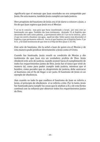- 40 -
significaría que el mensaje que Juan enseñaba no era compartido por
Jesús. De esta manera, también Jesús cumplió con toda justicia.
Otro propósito del bautismo de Jesús era el de darse a conocer a Juan, a
fin de que Juan supiera que Jesús era el Mesías:
Y yo no le conocía; mas para que fuese manifestado a Israel, por esto vine yo
bautizando con agua. También dio Juan testimonio, diciendo: Vi al Espíritu que
descendía del cielo como paloma, y permaneció sobre él. Y yo no le conocía; pero
el que me envió a bautizar con agua, aquél me dijo: Sobre quien veas descender el
Espíritu y que permanece sobre él, ése es el que bautiza con el Espíritu Santo. Y yo
le vi, y he dado testimonio de que éste es el Hijo de Dios (Juan 1:31-34).
Este acto de bautismo, dio la señal a Juan de quien era el Mesías y de
esta manera pudo predicar directamente a Jesús como el Cristo.
Cuando fue bautizado, Jesús reveló su condición de Mesías y dio
testimonio de que Juan era un verdadero profeta de Dios. Jesús
obedeció este acto de justicia, cuando avanzó hacia el cumplimiento de
todos los requerimientos justos de Dios. Jesús fue el único que vivió de
manera tal, como para poder cumplir toda justicia, mientras que el
hombre, como pecador que es, desprovisto de justicia, debe acercarse
al bautismo con el fin de llegar a ser justo. El bautismo de Jesús es un
ejemplo de obediencia.
Aun cuando no todo lo que conlleva el bautismo de Juan se refería a
Jesús, el principio de obediencia sí se refería a éste. Por lo tanto, Jesús
fue bautizado para cumplir las cosas que le atañían a él, y de esta forma
continuó con su esfuerzo por observar todos los requerimientos justos
de Dios.
 