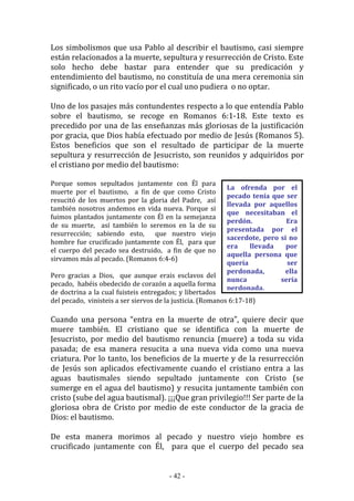 - 42 -
La ofrenda por el
pecado tenía que ser
llevada por aquellos
que necesitaban el
perdón. Era
presentada por el
sacerdote, pero si no
era llevada por
aquella persona que
quería ser
perdonada, ella
nunca sería
perdonada.
Los simbolismos que usa Pablo al describir el bautismo, casi siempre
están relacionados a la muerte, sepultura y resurrección de Cristo. Este
solo hecho debe bastar para entender que su predicación y
entendimiento del bautismo, no constituía de una mera ceremonia sin
significado, o un rito vacío por el cual uno pudiera o no optar.
Uno de los pasajes más contundentes respecto a lo que entendía Pablo
sobre el bautismo, se recoge en Romanos 6:1-18. Este texto es
precedido por una de las enseñanzas más gloriosas de la justificación
por gracia, que Dios había efectuado por medio de Jesús (Romanos 5).
Estos beneficios que son el resultado de participar de la muerte
sepultura y resurrección de Jesucristo, son reunidos y adquiridos por
el cristiano por medio del bautismo:
Porque somos sepultados juntamente con Él para
muerte por el bautismo, a fin de que como Cristo
resucitó de los muertos por la gloria del Padre, así
también nosotros andemos en vida nueva. Porque si
fuimos plantados juntamente con Él en la semejanza
de su muerte, así también lo seremos en la de su
resurrección; sabiendo esto, que nuestro viejo
hombre fue crucificado juntamente con Él, para que
el cuerpo del pecado sea destruido, a fin de que no
sirvamos más al pecado. (Romanos 6:4-6)
Pero gracias a Dios, que aunque erais esclavos del
pecado, habéis obedecido de corazón a aquella forma
de doctrina a la cual fuisteis entregados; y libertados
del pecado, vinisteis a ser siervos de la justicia. (Romanos 6:17-18)
Cuando una persona “entra en la muerte de otra”, quiere decir que
muere también. El cristiano que se identifica con la muerte de
Jesucristo, por medio del bautismo renuncia (muere) a toda su vida
pasada; de esa manera resucita a una nueva vida como una nueva
criatura. Por lo tanto, los beneficios de la muerte y de la resurrección
de Jesús son aplicados efectivamente cuando el cristiano entra a las
aguas bautismales siendo sepultado juntamente con Cristo (se
sumerge en el agua del bautismo) y resucita juntamente también con
cristo (sube del agua bautismal). ¡¡¡Que gran privilegio!!! Ser parte de la
gloriosa obra de Cristo por medio de este conductor de la gracia de
Dios: el bautismo.
De esta manera morimos al pecado y nuestro viejo hombre es
crucificado juntamente con Él, para que el cuerpo del pecado sea
 