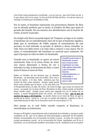- 44 -
Cuando la persona es
bautizada, ocurre
una resurrección
espiritual. La vieja
vida sujeta al pecado
y por lo mismo
muerta
espiritualmente, es
enterrada, y
resucitada a una
nueva vida
Con Cristo estoy juntamente crucificado, y ya no vivo yo, mas vive Cristo en mí; y
lo que ahora vivo en la carne, lo vivo en la fe del Hijo de Dios, el cual me amó y se
entregó a sí mismo por mí (Gálatas 2:20).
Por lo tanto, el bautismo representa ese presentarse delante de Dios
con la ofrenda perfecta que es Jesús, el Cordero de Dios que quita el
pecado del mundo. De esa manera nos identificamos con la muerte de
Cristo, al morir al pecado.
Un simple acto físico no puede lograr tal. Tampoco se logra si se realiza
el bautismo sin un entendimiento claro de lo que el bautismo significa,
dado que la enseñanza de Pablo supone el conocimiento de una
persona, la cual entiende su pecado, lo detesta y desea remediar su
vida. Para eso debe morir a la vieja vida y renacer a una nueva. Por lo
tanto, el entendimiento del bautismo es esencial para realizarlo. He
aquí el porqué un niño no debe ser bautizado.
Cuando uno es bautizado, se opera un nuevo
nacimiento. Esta es la única forma de tener
una nueva dimensión o forma de ver y
entender la vida, la dimensión de Dios, o como
Jesús le llama el reino de Dios.
Había un hombre de los fariseos que se llamaba
Nicodemo, un principal entre los judíos. Este vino a
Jesús de noche, y le dijo: Rabí, sabemos que has
venido de Dios como maestro; porque nadie puede
hacer estas señales que tú haces, si no está Dios con
él. Respondió Jesús y le dijo: De cierto, de cierto te digo, que el que no naciere de
nuevo, no puede ver el reino de Dios. Nicodemo le dijo: ¿Cómo puede un hombre
nacer siendo viejo? ¿Puede acaso entrar por segunda vez en el vientre de su
madre, y nacer? Respondió Jesús: De cierto, de cierto te digo, que el que no
naciere de agua y del Espíritu, no puede entrar en el reino de Dios. Lo que es
nacido de la carne, carne es; y lo que es nacido del Espíritu, espíritu es. No te
maravilles de que te dije: Os es necesario nacer de nuevo (Juan 3:1-7).
Otro pasaje en el cual Pablo enseñó respecto al Bautismo, lo
encontramos en Colosenses.
Porque en Él habita corporalmente toda la plenitud de la Deidad, y vosotros estáis
completos en Él, que es la cabeza de todo principado y potestad. En Él también
fuisteis circuncidados con circuncisión no hecha a mano, al echar de vosotros el
cuerpo pecaminoso carnal, en la circuncisión de Cristo; sepultados con Él en el
bautismo, en el cual fuisteis también resucitados con Él, mediante la fe en el poder
 