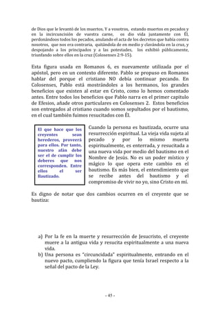 - 45 -
El que hace que los
creyentes sean
herederos, proveerá
para ellos. Por tanto,
nuestro afán debe
ser el de cumplir los
deberes que nos
corresponden. Entre
ellos el ser
Bautizado.
de Dios que le levantó de los muertos. Y a vosotros, estando muertos en pecados y
en la incircuncisión de vuestra carne, os dio vida juntamente con Él,
perdonándoos todos los pecados, anulando el acta de los decretos que había contra
nosotros, que nos era contraria, quitándola de en medio y clavándola en la cruz, y
despojando a los principados y a las potestades, los exhibió públicamente,
triunfando sobre ellos en la cruz (Colosenses 2:9-15).
Esta figura usada en Romanos 6, es nuevamente utilizada por el
apóstol, pero en un contexto diferente. Pablo se propuso en Romanos
hablar del porque el cristiano NO debía continuar pecando. En
Colosenses, Pablo está mostrándoles a los hermanos, los grandes
beneficios que existen al estar en Cristo, como lo hemos comentado
antes. Entre todos los beneficios que Pablo narra en el primer capitulo
de Efesios, añade otros particulares en Colosenses 2. Estos beneficios
son entregados al cristiano cuando somos sepultados por el bautismo,
en el cual también fuimos resucitados con Él.
Cuando la persona es bautizada, ocurre una
resurrección espiritual. La vieja vida sujeta al
pecado y por lo mismo muerta
espiritualmente, es enterrada, y resucitada a
una nueva vida por medio del bautismo en el
Nombre de Jesús. No es un poder místico y
mágico lo que opera este cambio en el
bautismo. Es más bien, el entendimiento que
se recibe antes del bautismo y el
compromiso de vivir no yo, sino Cristo en mí.
Es digno de notar que dos cambios ocurren en el creyente que se
bautiza:
a) Por la fe en la muerte y resurrección de Jesucristo, el creyente
muere a la antigua vida y resucita espiritualmente a una nueva
vida.
b) Una persona es “circuncidada” espiritualmente, entrando en el
nuevo pacto, cumpliendo la figura que tenía Israel respecto a la
señal del pacto de la Ley.
 