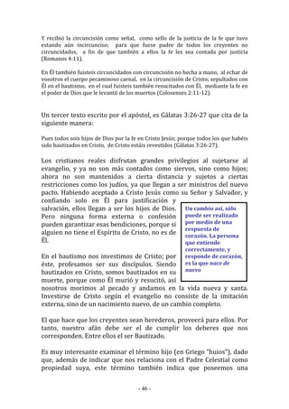 - 46 -
Un cambio así, sólo
puede ser realizado
por medio de una
respuesta de
corazón. La persona
que entiende
correctamente, y
responde de corazón,
es la que nace de
nuevo
Y recibió la circuncisión como señal, como sello de la justicia de la fe que tuvo
estando aún incircunciso; para que fuese padre de todos los creyentes no
circuncidados, a fin de que también a ellos la fe les sea contada por justicia
(Romanos 4:11).
En Él también fuisteis circuncidados con circuncisión no hecha a mano, al echar de
vosotros el cuerpo pecaminoso carnal, en la circuncisión de Cristo; sepultados con
Él en el bautismo, en el cual fuisteis también resucitados con Él, mediante la fe en
el poder de Dios que le levantó de los muertos (Colosenses 2:11-12).
Un tercer texto escrito por el apóstol, es Gálatas 3:26-27 que cita de la
siguiente manera:
Pues todos sois hijos de Dios por la fe en Cristo Jesús; porque todos los que habéis
sido bautizados en Cristo, de Cristo estáis revestidos (Gálatas 3:26-27).
Los cristianos reales disfrutan grandes privilegios al sujetarse al
evangelio, y ya no son más contados como siervos, sino como hijos;
ahora no son mantenidos a cierta distancia y sujetos a ciertas
restricciones como los judíos, ya que llegan a ser ministros del nuevo
pacto. Habiendo aceptado a Cristo Jesús como su Señor y Salvador, y
confiando solo en Él para justificación y
salvación, ellos llegan a ser los hijos de Dios.
Pero ninguna forma externa o confesión
pueden garantizar esas bendiciones, porque si
alguien no tiene el Espíritu de Cristo, no es de
Él.
En el bautismo nos investimos de Cristo; por
éste, profesamos ser sus discípulos. Siendo
bautizados en Cristo, somos bautizados en su
muerte, porque como Él murió y resucitó, así
nosotros morimos al pecado y andamos en la vida nueva y santa.
Investirse de Cristo según el evangelio no consiste de la imitación
externa, sino de un nacimiento nuevo, de un cambio completo.
El que hace que los creyentes sean herederos, proveerá para ellos. Por
tanto, nuestro afán debe ser el de cumplir los deberes que nos
corresponden. Entre ellos el ser Bautizado.
Es muy interesante examinar el término hijo (en Griego “huios”), dado
que, además de indicar que nos relaciona con el Padre Celestial como
propiedad suya, este término también indica que poseemos una
 