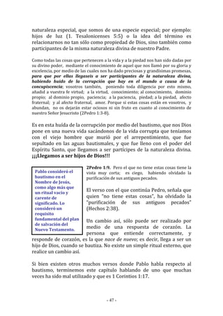 - 47 -
Pablo consideró el
bautismo en el
Nombre de Jesús,
como algo más que
un ritual vacío y
carente de
significado. Lo
consideró un
requisito
fundamental del plan
de salvación del
Nuevo Testamento.
naturaleza especial, que somos de una especie especial; por ejemplo:
hijos de luz (1. Tesalonicenses 5:5) o la idea del término es
relacionarnos no tan sólo como propiedad de Dios, sino también como
participantes de la misma naturaleza divina de nuestro Padre.
Como todas las cosas que pertenecen a la vida y a la piedad nos han sido dadas por
su divino poder, mediante el conocimiento de aquel que nos llamó por su gloria y
excelencia, por medio de las cuales nos ha dado preciosas y grandísimas promesas,
para que por ellas llegaseis a ser participantes de la naturaleza divina,
habiendo huido de la corrupción que hay en el mundo a causa de la
concupiscencia; vosotros también, poniendo toda diligencia por esto mismo,
añadid a vuestra fe virtud; a la virtud, conocimiento; al conocimiento, dominio
propio; al dominio propio, paciencia; a la paciencia, piedad; a la piedad, afecto
fraternal; y al afecto fraternal, amor. Porque si estas cosas están en vosotros, y
abundan, no os dejarán estar ociosos ni sin fruto en cuanto al conocimiento de
nuestro Señor Jesucristo (2Pedro 1:3-8).
Es en esta huída de la corrupción por medio del bautismo, que nos Dios
pone en una nueva vida sacándonos de la vida corrupta que teníamos
con el viejo hombre que murió por el arrepentimiento, que fue
sepultado en las aguas bautismales, y que fue lleno con el poder del
Espíritu Santo, que llegamos a ser partícipes de la naturaleza divina.
¡¡¡Llegamos a ser hijos de Dios!!!
2Pedro 1:9. Pero el que no tiene estas cosas tiene la
vista muy corta; es ciego, habiendo olvidado la
purificación de sus antiguos pecados.
El verso con el que continúa Pedro, señala que
quien “no tiene estas cosas”, ha olvidado la
“purificación de sus antiguos pecados”
(Hechos 2:38).
Un cambio así, sólo puede ser realizado por
medio de una respuesta de corazón. La
persona que entiende correctamente, y
responde de corazón, es la que nace de nuevo; es decir, llega a ser un
hijo de Dios, cuando se bautiza. No existe un simple ritual externo, que
realice un cambio así.
Si bien existen otros muchos versos donde Pablo habla respecto al
bautismo, terminemos este capítulo hablando de uno que muchas
veces ha sido mal utilizado y que es 1 Corintios 1:17.
 