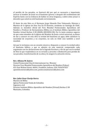 - 5 -
el perdón de los pecados, se ilustrará del por qué es necesario e importante
invocar el nombre de Jesús en el bautismo (previo o después del recibimiento del
Espíritu Santo con la evidencia de hablar en otras lenguas), y sabrá cómo actuar si
descubre que usted no está bautizado correctamente.
El Autor de este libro es el Hermano Jorge Eduardo Pino Valenzuela, Diácono y
Maestro de la Iglesia de Dios Voz En El Desierto, residente en Santiago de Chile.
Además es miembro oficial del Foro Mundial Pentecostales Apostólicos del
Nombre y Profesor de Hermenéutica Bíblica en el Instituto Bíblico Apostólico del
Nombre virtual Hechos 2:38 (IBANv-HECHOS2.38). Por lo tanto estamos seguros
de que como miembro de la Iglesia del Nombre de Jesús a nivel universal, su deseo
de dar a conocer en esta obra la verdad del bautismo en agua, debe satisfacer la
necesidad de creyentes y no creyentes, no solo en Chile sino también a nivel
mundial.
Así que lo invitamos con un corazón sincero y dispuesto a conocer la verdad sobre
el bautismo bíblico, a que se adentre en este material, comparando cada
argumento con las declaraciones de la Sagrada Escritura, a fin de que sea la verdad
de Dios la que resplandezca en su corazón y proceda a obedecerla para perdón de
sus pecados, transformación de su alma y le asegure la salvación eterna.
Rev. Alfonso M. Suárez
United Pentecostal Church International, Inc. Minister
Director Foro Mundial Pentecostales Apostólicos del Nombre (Yahoo)
651 East Walnut Street, 46041, Frankfort, Indiana, USA 7656547057
apostoliconeness@yahoo.com, pentecostaloneness@yahoo.com
Rev. Julio César Clavijo Sierra
Maestro de Biblia
Iglesia Pentecostal Unida de Colombia
Ingeniero civil
Director Instituto Bíblico Apostólico del Nombre (Virtual) Hechos 2:38
Manizales, Colombia
 