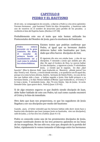 - 50 -
Pedro estuvo
presente en la gran
comisión. Sin duda,
él escuchó de
primera fuente el
mandamiento tal y
cual como lo señalan
los relatos bíblicos.
CAPITULO 8
PEDRO Y EL BAUTISMO
Al oír esto, se compungieron de corazón, y dijeron a Pedro y a los otros apóstoles:
Varones hermanos, ¿qué haremos? Pedro les dijo: Arrepentíos, y bautícese cada
uno de vosotros en el nombre de Jesucristo para perdón de los pecados; y
recibiréis el don del Espíritu Santo. (Hechos 2:37-38)
Probablemente este sea el texto que más hemos utilizado los
Pentecostales del Nombre de Jesús, para la enseñanza del bautismo.
Existen textos que podrían confirmar que
Pedro, al igual que su hermano Andrés
debieron haber sido bautizados por Juan,
dado que ellos fueron discípulos de éste.
El siguiente día otra vez estaba Juan, y dos de sus
discípulos. Y mirando a Jesús que andaba por allí,
dijo: He aquí el Cordero de Dios. Le oyeron hablar
los dos discípulos, y siguieron a Jesús. Y volviéndose
Jesús, y viendo que le seguían, les dijo: ¿Qué
buscáis? Ellos le dijeron: Rabí (que traducido es, Maestro), ¿dónde moras? Les
dijo: Venid y ved. Fueron, y vieron donde moraba, y se quedaron con Él aquel día;
porque era como la hora décima. Andrés, hermano de Simón Pedro, era uno de los
dos que habían oído a Juan, y habían seguido a Jesús. Este halló primero a su
hermano Simón, y le dijo: Hemos hallado al Mesías (que traducido es, el Cristo). Y
le trajo a Jesús. Y mirándole Jesús, dijo: Tú eres Simón, hijo de Jonás; tú serás
llamado Cefas (que quiere decir, Pedro) (Juan 1:35-42).
Si de algo estamos seguros es que Andrés siendo discípulo de Juan,
debe haber hablado de esto con Pedro, tal cual como cuando encontró
al Cristo y lo hizo de inmediato.
Otro dato que Juan nos proporciona, es que los seguidores de Jesús
llegaban a ser sus discípulos por medio del bautismo
Cuando, pues, el Señor entendió que los fariseos habían oído decir: Jesús hace y
bautiza más discípulos que Juan (aunque Jesús no bautizaba, sino sus discípulos),
salió de Judea, y se fue otra vez a Galilea. (Juan 4:1-3)
Pedro es conocido como uno de los prominentes discípulos de Jesús,
siempre nombrado dentro de los tres primeros apóstoles en las listas
de los evangelistas. No tan sólo eso, sino que, después de la partida del
Señor, rápidamente lo vemos tomando el liderazgo entre los hermanos
 