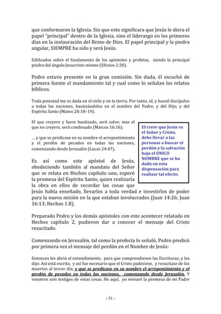 - 51 -
El creer que Jesús es
el Señor y Cristo,
debe llevar a las
personas a buscar el
perdón y la salvación
bajo el UNICO
NOMBRE que se ha
dado en esta
dispensación para
realizar tal efecto.
que conformaron la Iglesia. Sin que esto significara que Jesús le diera el
papel “principal” dentro de la Iglesia, sino el liderazgo en los primeros
días en la instauración del Reino de Dios. El papel principal y la piedra
angular, SIEMPRE ha sido y será Jesús.
Edificados sobre el fundamento de los apóstoles y profetas, siendo la principal
piedra del ángulo Jesucristo mismo (Efesios 2:20).
Pedro estuvo presente en la gran comisión. Sin duda, él escuchó de
primera fuente el mandamiento tal y cual como lo señalan los relatos
bíblicos.
Toda potestad me es dada en el cielo y en la tierra. Por tanto, id, y haced discípulos
a todas las naciones, bautizándolos en el nombre del Padre, y del Hijo, y del
Espíritu Santo (Mateo 28:18–19).
El que creyere y fuere bautizado, será salvo; mas el
que no creyere, será condenado (Marcos 16:16).
… y que se predicase en su nombre el arrepentimiento
y el perdón de pecados en todas las naciones,
comenzando desde Jerusalén (Lucas 24:47).
Es así como este apóstol de Jesús,
obedeciendo también al mandato del Señor
que se relata en Hechos capítulo uno, esperó
la promesa del Espíritu Santo, quien realizaría
la obra en ellos de recordar las cosas que
Jesús había enseñado, llevarlos a toda verdad e investirlos de poder
para la nueva misión en la que estaban involucrados (Juan 14:26; Juan
16:13; Hechos 1:8).
Preparado Pedro y los demás apóstoles con este acontecer relatado en
Hechos capítulo 2, pudieron dar a conocer el mensaje del Cristo
resucitado.
Comenzando en Jerusalén, tal como la profecía lo señaló, Pedro predicó
por primera vez el mensaje del perdón en el Nombre de Jesús:
Entonces les abrió el entendimiento, para que comprendiesen las Escrituras; y les
dijo: Así está escrito, y así fue necesario que el Cristo padeciese, y resucitase de los
muertos al tercer día; y que se predicase en su nombre el arrepentimiento y el
perdón de pecados en todas las naciones, comenzando desde Jerusalén. Y
vosotros sois testigos de estas cosas. He aquí, yo enviaré la promesa de mi Padre
 