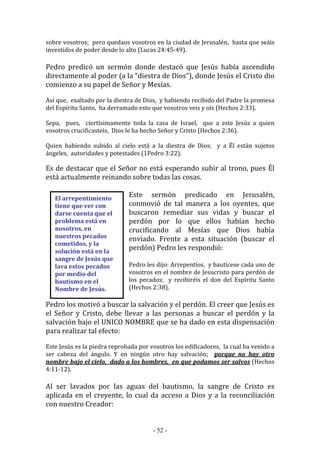 - 52 -
El arrepentimiento
tiene que ver con
darse cuenta que el
problema está en
nosotros, en
nuestros pecados
cometidos, y la
solución está en la
sangre de Jesús que
lava estos pecados
por medio del
bautismo en el
Nombre de Jesús.
sobre vosotros; pero quedaos vosotros en la ciudad de Jerusalén, hasta que seáis
investidos de poder desde lo alto (Lucas 24:45-49).
Pedro predicó un sermón donde destacó que Jesús había ascendido
directamente al poder (a la “diestra de Dios”), donde Jesús el Cristo dio
comienzo a su papel de Señor y Mesías.
Así que, exaltado por la diestra de Dios, y habiendo recibido del Padre la promesa
del Espíritu Santo, ha derramado esto que vosotros veis y oís (Hechos 2:33).
Sepa, pues, ciertísimamente toda la casa de Israel, que a este Jesús a quien
vosotros crucificasteis, Dios le ha hecho Señor y Cristo (Hechos 2:36).
Quien habiendo subido al cielo está a la diestra de Dios; y a Él están sujetos
ángeles, autoridades y potestades (1Pedro 3:22).
Es de destacar que el Señor no está esperando subir al trono, pues Él
está actualmente reinando sobre todas las cosas.
Este sermón predicado en Jerusalén,
conmovió de tal manera a los oyentes, que
buscaron remediar sus vidas y buscar el
perdón por lo que ellos habían hecho
crucificando al Mesías que Dios había
enviado. Frente a esta situación (buscar el
perdón) Pedro les respondió:
Pedro les dijo: Arrepentíos, y bautícese cada uno de
vosotros en el nombre de Jesucristo para perdón de
los pecados; y recibiréis el don del Espíritu Santo
(Hechos 2:38).
Pedro los motivó a buscar la salvación y el perdón. El creer que Jesús es
el Señor y Cristo, debe llevar a las personas a buscar el perdón y la
salvación bajo el UNICO NOMBRE que se ha dado en esta dispensación
para realizar tal efecto:
Este Jesús es la piedra reprobada por vosotros los edificadores, la cual ha venido a
ser cabeza del ángulo. Y en ningún otro hay salvación; porque no hay otro
nombre bajo el cielo, dado a los hombres, en que podamos ser salvos (Hechos
4:11-12).
Al ser lavados por las aguas del bautismo, la sangre de Cristo es
aplicada en el creyente, lo cual da acceso a Dios y a la reconciliación
con nuestro Creador:
 