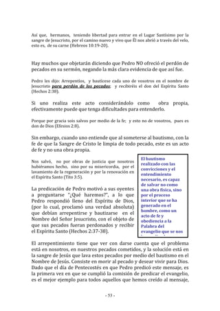 - 53 -
El bautismo
realizado con las
convicciones y el
entendimiento
necesario, es capaz
de salvar no como
una obra física, sino
por el proceso
interior que se ha
generado en el
hombre, como un
acto de fe y
obediencia a la
Palabra del
evangelio que se nos
ha predicado.
Así que, hermanos, teniendo libertad para entrar en el Lugar Santísimo por la
sangre de Jesucristo, por el camino nuevo y vivo que Él nos abrió a través del velo,
esto es, de su carne (Hebreos 10:19-20).
Hay muchos que objetarán diciendo que Pedro NO ofreció el perdón de
pecados en su sermón, negando la más clara evidencia de que así fue.
Pedro les dijo: Arrepentíos, y bautícese cada uno de vosotros en el nombre de
Jesucristo para perdón de los pecados; y recibiréis el don del Espíritu Santo
(Hechos 2:38).
Si uno realiza este acto considerándolo como obra propia,
efectivamente puede que tenga dificultades para entenderlo.
Porque por gracia sois salvos por medio de la fe; y esto no de vosotros, pues es
don de Dios (Efesios 2:8).
Sin embargo, cuando uno entiende que al someterse al bautismo, con la
fe de que la Sangre de Cristo le limpia de todo pecado, este es un acto
de fe y no una obra propia.
Nos salvó, no por obras de justicia que nosotros
hubiéramos hecho, sino por su misericordia, por el
lavamiento de la regeneración y por la renovación en
el Espíritu Santo (Tito 3:5).
La predicación de Pedro motivó a sus oyentes
a preguntarse “¿Qué haremos?”, a lo que
Pedro respondió lleno del Espíritu de Dios,
(por lo cual, proclamó una verdad absoluta)
que debían arrepentirse y bautizarse en el
Nombre del Señor Jesucristo, con el objeto de
que sus pecados fueran perdonados y recibir
el Espíritu Santo (Hechos 2:37-38).
El arrepentimiento tiene que ver con darse cuenta que el problema
está en nosotros, en nuestros pecados cometidos, y la solución está en
la sangre de Jesús que lava estos pecados por medio del bautismo en el
Nombre de Jesús. Consiste en morir al pecado y desear vivir para Dios.
Dado que el día de Pentecostés en que Pedro predicó este mensaje, es
la primera vez en que se cumplió la comisión de predicar el evangelio,
es el mejor ejemplo para todos aquellos que hemos creído al mensaje,
 