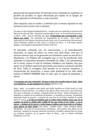 - 54 -
generación tras generación. El mensaje no ha cambiado ni cambiará: el
perdón de pecados se sigue ofreciendo por medio de la Sangre de
Jesús, aplicada en el bautismo a cada creyente.
Años después, esto es vuelto a confirmar por el mismo Apóstol en una
hermosa carta escrita a los cristianos:
Los que en otro tiempo desobedecieron, cuando una vez esperaba la paciencia de
Dios en los días de Noé, mientras se preparaba el arca, en la cual pocas personas,
es decir, ocho, fueron salvadas por agua. El bautismo que corresponde a esto
ahora nos salva (no quitando las inmundicias de la carne, sino como la
aspiración de una buena conciencia hacia Dios) por la resurrección de Jesucristo,
quien habiendo subido al cielo está a la diestra de Dios; y a Él están sujetos
ángeles, autoridades y potestades (1Pedro 3:20-22).
El bautismo realizado con las convicciones y el entendimiento
necesario, es capaz de salvar no como una obra física, sino por el
proceso interior que se ha generado en el hombre, como un acto de fe y
obediencia a la Palabra del evangelio que se nos ha predicado. Este
quitando la naturaleza pecadora heredada de Adán o las inmundicias
de la carne, contra la cual el cristiano establece una batalla, sino que
opera en el ámbito espiritual generando una buena conciencia delante
de Dios. Todo el evangelio está basado en la muerte, sepultura y
resurrección de Jesucristo, a quien toda potestad le ha sido dada,
incluso el UNICO NOMBRE bajo el cielo, que es capaz de perdonar y
salvar.
Y en ningún otro hay salvación; porque no hay otro nombre bajo el cielo, dado
a los hombres, en que podamos ser salvos (Hechos 4:12).
Haya, pues, en vosotros este sentir que hubo también en Cristo Jesús, el cual,
siendo en forma de Dios, no estimó el ser igual a Dios como cosa a que aferrarse,
sino que se despojó a sí mismo, tomando forma de siervo, hecho semejante a los
hombres; y estando en la condición de hombre, se humilló a sí mismo, haciéndose
obediente hasta la muerte, y muerte de cruz. Por lo cual Dios también le exaltó
hasta lo sumo, y le dio un nombre que es sobre todo nombre, para que en el
nombre de Jesús se doble toda rodilla de los que están en los cielos, y en la
tierra, y debajo de la tierra; y toda lengua confiese que Jesucristo es el Señor,
para gloria de Dios Padre. Por tanto, amados míos, como siempre habéis
obedecido, no como en mi presencia solamente, sino mucho más ahora en mi
ausencia, ocupaos en vuestra salvación con temor y temblor, porque Dios es el que
en vosotros produce así el querer como el hacer, por su buena voluntad
(Filipenses 2:5-13).
 