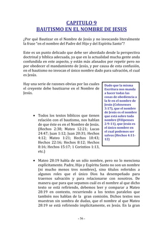 - 56 -
Dado que la misma
Escritura nos manda
a hacer todas las
cosas de obediencia a
la fe en el nombre de
Jesús (Colosenses
3:17), que el nombre
de Jesús es el nombre
que está sobre todo
nombre (Filipenses
2:9-11), que Jesús es
el único nombre en
el cual podemos ser
salvos (Hechos 4:11-
12)
CAPITULO 9
BAUTISMO EN EL NOMBRE DE JESUS
¿Por qué Bautizar en el Nombre de Jesús y no invocando literalmente
la frase “en el nombre del Padre del Hijo y del Espíritu Santo”?
Este es un punto delicado que debe ser abordado desde la perspectiva
doctrinal y bíblica adecuada, ya que en la actualidad mucha gente anda
confundida en este aspecto, y están más afanados por repetir pero no
por obedecer el mandamiento de Jesús, y por causa de esta confusión,
en el bautismo no invocan el único nombre dado para salvación, el cual
es Jesús.
Hay una serie de razones obvias por las cuales
el creyente debe bautizarse en el Nombre de
Jesús.
• Todos los textos bíblicos que tienen
relación con el bautismo, nos hablan
de que éste es en el Nombre de Jesús.
(Hechos 2:38; Mateo 12:21; Lucas
24:47; Juan 1:12; Juan 20:31; Hechos
4:12; Mateo 1:21; Hechos 10:43;
Hechos 22:16; Hechos 8:12; Hechos
8:16; Hechos 15:17; 1 Corintios 1:13,
etc.)
• Mateo 28:19 habla de un sólo nombre, pero no lo menciona
explícitamente. Padre, Hijo y Espíritu Santo no son un nombre
(ni mucho menos tres nombres), sino títulos referidos a
algunos roles que el único Dios ha desempeñado para
traernos salvación y para relacionarse con nosotros. De
manera que para que sepamos cuál es el nombre al que dicho
texto se está refiriendo, debemos leer y comparar a Mateo
28:19 en contexto, recurriendo a los textos paralelos que
también nos hablan de la gran comisión. Dichos textos nos
muestran sin sombra de dudas, que el nombre al que Mateo
28:19 se está refiriendo implícitamente, es Jesús. En la gran
 