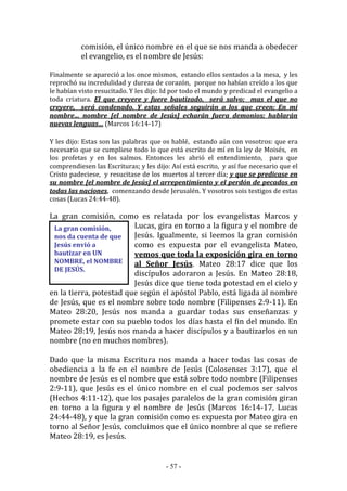 - 57 -
La gran comisión,
nos da cuenta de que
Jesús envió a
bautizar en UN
NOMBRE, el NOMBRE
DE JESÚS.
comisión, el único nombre en el que se nos manda a obedecer
el evangelio, es el nombre de Jesús:
Finalmente se apareció a los once mismos, estando ellos sentados a la mesa, y les
reprochó su incredulidad y dureza de corazón, porque no habían creído a los que
le habían visto resucitado. Y les dijo: Id por todo el mundo y predicad el evangelio a
toda criatura. El que creyere y fuere bautizado, será salvo; mas el que no
creyere, será condenado. Y estas señales seguirán a los que creen: En mi
nombre… nombre [el nombre de Jesús] echarán fuera demonios; hablarán
nuevas lenguas… (Marcos 16:14-17)
Y les dijo: Estas son las palabras que os hablé, estando aún con vosotros: que era
necesario que se cumpliese todo lo que está escrito de mí en la ley de Moisés, en
los profetas y en los salmos. Entonces les abrió el entendimiento, para que
comprendiesen las Escrituras; y les dijo: Así está escrito, y así fue necesario que el
Cristo padeciese, y resucitase de los muertos al tercer día; y que se predicase en
su nombre [el nombre de Jesús] el arrepentimiento y el perdón de pecados en
todas las naciones, comenzando desde Jerusalén. Y vosotros sois testigos de estas
cosas (Lucas 24:44-48).
La gran comisión, como es relatada por los evangelistas Marcos y
Lucas, gira en torno a la figura y el nombre de
Jesús. Igualmente, si leemos la gran comisión
como es expuesta por el evangelista Mateo,
vemos que toda la exposición gira en torno
al Señor Jesús. Mateo 28:17 dice que los
discípulos adoraron a Jesús. En Mateo 28:18,
Jesús dice que tiene toda potestad en el cielo y
en la tierra, potestad que según el apóstol Pablo, está ligada al nombre
de Jesús, que es el nombre sobre todo nombre (Filipenses 2:9-11). En
Mateo 28:20, Jesús nos manda a guardar todas sus enseñanzas y
promete estar con su pueblo todos los días hasta el fin del mundo. En
Mateo 28:19, Jesús nos manda a hacer discípulos y a bautizarlos en un
nombre (no en muchos nombres).
Dado que la misma Escritura nos manda a hacer todas las cosas de
obediencia a la fe en el nombre de Jesús (Colosenses 3:17), que el
nombre de Jesús es el nombre que está sobre todo nombre (Filipenses
2:9-11), que Jesús es el único nombre en el cual podemos ser salvos
(Hechos 4:11-12), que los pasajes paralelos de la gran comisión giran
en torno a la figura y el nombre de Jesús (Marcos 16:14-17, Lucas
24:44-48), y que la gran comisión como es expuesta por Mateo gira en
torno al Señor Jesús, concluimos que el único nombre al que se refiere
Mateo 28:19, es Jesús.
 