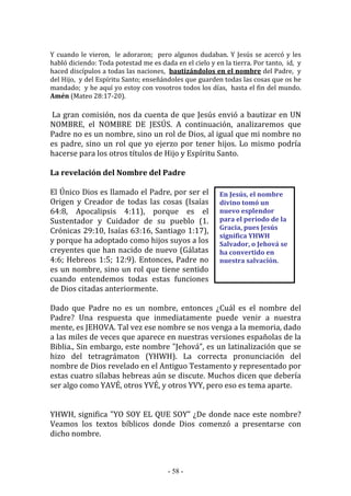 - 58 -
En Jesús, el nombre
divino tomó un
nuevo esplendor
para el periodo de la
Gracia, pues Jesús
significa YHWH
Salvador, o Jehová se
ha convertido en
nuestra salvación.
Y cuando le vieron, le adoraron; pero algunos dudaban. Y Jesús se acercó y les
habló diciendo: Toda potestad me es dada en el cielo y en la tierra. Por tanto, id, y
haced discípulos a todas las naciones, bautizándolos en el nombre del Padre, y
del Hijo, y del Espíritu Santo; enseñándoles que guarden todas las cosas que os he
mandado; y he aquí yo estoy con vosotros todos los días, hasta el fin del mundo.
Amén (Mateo 28:17-20).
La gran comisión, nos da cuenta de que Jesús envió a bautizar en UN
NOMBRE, el NOMBRE DE JESÚS. A continuación, analizaremos que
Padre no es un nombre, sino un rol de Dios, al igual que mi nombre no
es padre, sino un rol que yo ejerzo por tener hijos. Lo mismo podría
hacerse para los otros títulos de Hijo y Espíritu Santo.
La revelación del Nombre del Padre
El Único Dios es llamado el Padre, por ser el
Origen y Creador de todas las cosas (Isaías
64:8, Apocalipsis 4:11), porque es el
Sustentador y Cuidador de su pueblo (1.
Crónicas 29:10, Isaías 63:16, Santiago 1:17),
y porque ha adoptado como hijos suyos a los
creyentes que han nacido de nuevo (Gálatas
4:6; Hebreos 1:5; 12:9). Entonces, Padre no
es un nombre, sino un rol que tiene sentido
cuando entendemos todas estas funciones
de Dios citadas anteriormente.
Dado que Padre no es un nombre, entonces ¿Cuál es el nombre del
Padre? Una respuesta que inmediatamente puede venir a nuestra
mente, es JEHOVA. Tal vez ese nombre se nos venga a la memoria, dado
a las miles de veces que aparece en nuestras versiones españolas de la
Biblia., Sin embargo, este nombre "Jehová”, es un latinalización que se
hizo del tetragrámaton (YHWH). La correcta pronunciación del
nombre de Dios revelado en el Antiguo Testamento y representado por
estas cuatro sílabas hebreas aún se discute. Muchos dicen que debería
ser algo como YAVÉ, otros YVÉ, y otros YVY, pero eso es tema aparte.
YHWH, significa "YO SOY EL QUE SOY” ¿De donde nace este nombre?
Veamos los textos bíblicos donde Dios comenzó a presentarse con
dicho nombre.
 