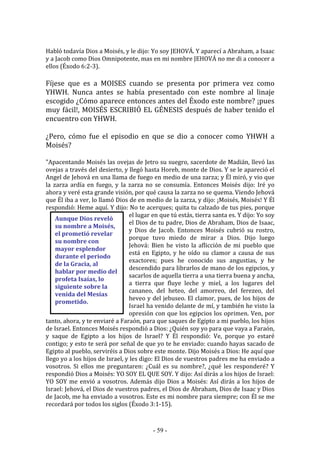 - 59 -
Aunque Dios reveló
su nombre a Moisés,
el prometió revelar
su nombre con
mayor esplendor
durante el periodo
de la Gracia, al
hablar por medio del
profeta Isaías, lo
siguiente sobre la
venida del Mesías
prometido.
Habló todavía Dios a Moisés, y le dijo: Yo soy JEHOVÁ. Y aparecí a Abraham, a Isaac
y a Jacob como Dios Omnipotente, mas en mi nombre JEHOVÁ no me di a conocer a
ellos (Éxodo 6:2-3).
Fíjese que es a MOISES cuando se presenta por primera vez como
YHWH. Nunca antes se había presentado con este nombre al linaje
escogido ¿Cómo aparece entonces antes del Éxodo este nombre? ¡pues
muy fácil!, MOISÉS ESCRIBIÓ EL GÉNESIS después de haber tenido el
encuentro con YHWH.
¿Pero, cómo fue el episodio en que se dio a conocer como YHWH a
Moisés?
"Apacentando Moisés las ovejas de Jetro su suegro, sacerdote de Madián, llevó las
ovejas a través del desierto, y llegó hasta Horeb, monte de Dios. Y se le apareció el
Angel de Jehová en una llama de fuego en medio de una zarza; y Él miró, y vio que
la zarza ardía en fuego, y la zarza no se consumía. Entonces Moisés dijo: Iré yo
ahora y veré esta grande visión, por qué causa la zarza no se quema. Viendo Jehová
que Él iba a ver, lo llamó Dios de en medio de la zarza, y dijo: ¡Moisés, Moisés! Y Él
respondió: Heme aquí. Y dijo: No te acerques; quita tu calzado de tus pies, porque
el lugar en que tú estás, tierra santa es. Y dijo: Yo soy
el Dios de tu padre, Dios de Abraham, Dios de Isaac,
y Dios de Jacob. Entonces Moisés cubrió su rostro,
porque tuvo miedo de mirar a Dios. Dijo luego
Jehová: Bien he visto la aflicción de mi pueblo que
está en Egipto, y he oído su clamor a causa de sus
exactores; pues he conocido sus angustias, y he
descendido para librarlos de mano de los egipcios, y
sacarlos de aquella tierra a una tierra buena y ancha,
a tierra que fluye leche y miel, a los lugares del
cananeo, del heteo, del amorreo, del ferezeo, del
heveo y del jebuseo. El clamor, pues, de los hijos de
Israel ha venido delante de mí, y también he visto la
opresión con que los egipcios los oprimen. Ven, por
tanto, ahora, y te enviaré a Faraón, para que saques de Egipto a mi pueblo, los hijos
de Israel. Entonces Moisés respondió a Dios: ¿Quién soy yo para que vaya a Faraón,
y saque de Egipto a los hijos de Israel? Y Él respondió: Ve, porque yo estaré
contigo; y esto te será por señal de que yo te he enviado: cuando hayas sacado de
Egipto al pueblo, serviréis a Dios sobre este monte. Dijo Moisés a Dios: He aquí que
llego yo a los hijos de Israel, y les digo: El Dios de vuestros padres me ha enviado a
vosotros. Si ellos me preguntaren: ¿Cuál es su nombre?, ¿qué les responderé? Y
respondió Dios a Moisés: YO SOY EL QUE SOY. Y dijo: Así dirás a los hijos de Israel:
YO SOY me envió a vosotros. Además dijo Dios a Moisés: Así dirás a los hijos de
Israel: Jehová, el Dios de vuestros padres, el Dios de Abraham, Dios de Isaac y Dios
de Jacob, me ha enviado a vosotros. Este es mi nombre para siempre; con Él se me
recordará por todos los siglos (Éxodo 3:1-15).
 
