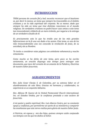 - 6 -
INTRODUCCION
TODA persona de corazón fiel y leal, necesita reconocer que el bautismo
es, por decir lo menos, un tema que siempre ha trascendido en el ámbito
cristiano y en la vida espiritual del creyente. No es menor, dado que
siempre ha sido un tema que trae distintas reacciones en el mundo
religioso. Un verdadero cristiano no podrá hacer caso omiso a este tema
tan trascendental y tildarlo de un mero trámite, por negarse a la entrega
de un verdadero estudio de él.
Es precisamente esto lo que ha traído una de las más grandes
bifurcaciones en la fe una vez dada a los santos. Este tema, es uno de los
más transcendentales una vez conocida la revelación de Jesús, de su
unicidad y de su Nombre.
Te invito a considerar estas páginas con anhelante vehemencia y mucho
entusiasmo.
Como mucho se ha dicho de este tema, pero poco se ha escrito
seriamente, en oración dispongo este tiempo para entregar este
documento, que nace del corazón de un amante de la Palabra y Doctrina
de nuestro Señor Jesucristo.
AGRADECIMIENTOS
Rev. Julio Cesar Clavijo S. de Colombia, por su extensa labor en el
alumbramiento de este libro: Gracias mi hermano y colaborador, tu
experiencia es un exquisito bálsamo.
Rev. Alfonso M. Suarez de la United Pentecostal Church International,
Inc. en Estados Unidos, por la confianza prestada a este esclavo de
Jesucristo.
A mi pastor y padre espiritual, Rev. Luis Abarca Castro, por su constante
apoyo y confianza, por permitirme ser parte de su ministerio y compartir
las enseñanzas que este siervo realiza para gloria de nuestro Señor Jesús.
A Patricia, mi esposa y mis dos hijas, quienes siempre están canjeando
sus tiempos con los que les dedico al Señor.
 
