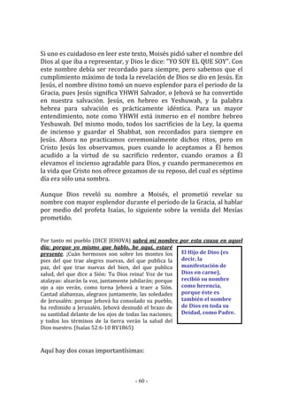 - 60 -
El Hijo de Dios (es
decir, la
manifestación de
Dios en carne),
recibió su nombre
como herencia,
porque éste es
también el nombre
de Dios en toda su
Deidad, como Padre.
Si uno es cuidadoso en leer este texto, Moisés pidió saber el nombre del
Dios al que iba a representar, y Dios le dice: "YO SOY EL QUE SOY”. Con
este nombre debía ser recordado para siempre, pero sabemos que el
cumplimiento máximo de toda la revelación de Dios se dio en Jesús. En
Jesús, el nombre divino tomó un nuevo esplendor para el periodo de la
Gracia, pues Jesús significa YHWH Salvador, o Jehová se ha convertido
en nuestra salvación. Jesús, en hebreo es Yeshuwah, y la palabra
hebrea para salvación es prácticamente idéntica. Para un mayor
entendimiento, note como YHWH está inmerso en el nombre hebreo
Yeshuwah. Del mismo modo, todos los sacrificios de la Ley, la quema
de incienso y guardar el Shabbat, son recordados para siempre en
Jesús. Ahora no practicamos ceremonialmente dichos ritos, pero en
Cristo Jesús los observamos, pues cuando lo aceptamos a Él hemos
acudido a la virtud de su sacrificio redentor, cuando oramos a Él
elevamos el incienso agradable para Dios, y cuando permanecemos en
la vida que Cristo nos ofrece gozamos de su reposo, del cual es séptimo
día era sólo una sombra.
Aunque Dios reveló su nombre a Moisés, el prometió revelar su
nombre con mayor esplendor durante el periodo de la Gracia, al hablar
por medio del profeta Isaías, lo siguiente sobre la venida del Mesías
prometido.
Por tanto mi pueblo (DICE JEHOVA) sabrá mi nombre por esta causa en aquel
día; porque yo mismo que hablo, he aquí, estaré
presente. ¡Cuán hermosos son sobre los montes los
pies del que trae alegres nuevas, del que publica la
paz, del que trae nuevas del bien, del que publica
salud, del que dice a Sión: Tu Dios reina! Voz de tus
atalayas: alzarán la voz, juntamente jubilarán; porque
ojo a ojo verán, como torna Jehová a traer a Sión.
Cantad alabanzas, alegraos juntamente, las soledades
de Jerusalén: porque Jehová ha consolado su pueblo,
ha redimido a Jerusalén. Jehová desnudó el brazo de
su santidad delante de los ojos de todas las naciones;
y todos los términos de la tierra verán la salud del
Dios nuestro. (Isaías 52:6-10 RV1865)
Aquí hay dos cosas importantísimas:
 