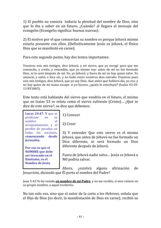 - 61 -
Lucas 24:47. Y que se
predicase en su
nombre el
arrepentimiento y el
perdón de pecados en
todas las naciones,
comenzando desde
Jerusalén.
Por eso es que el
NOMBRE que debe
ser invocado en el
Bautismo, es el
Nombre de Jesús
1) El pueblo no conocía todavía la plenitud del nombre de Dios, sino
que lo iba a saber en un futuro, ¿Cuándo? al llegara el mensaje del
evangelio (Evangelio significa: buenas nuevas).
2) El motivo por el que conocerían su nombre es porque Jehová mismo
estaría presente con ellos. (Definitivamente Jesús es Jehová, el Único
Dios que se manifestó en carne).
Para este segundo punto, hay dos textos importantes:
Vosotros sois mis testigos, dice Jehová, y mí siervo, que yo escogí: para que me
conozcáis, y creáis, y entendáis, que yo mismo soy: antes de mí no fue formado
Dios, ni lo será después de mí. Yo, yo Jehová; y fuera de mí no hay quien salve. Yo
anuncié, y salvé, e hice oír, y no hubo entre vosotros dios extraño. Vosotros pues
sois mis testigos, dice Jehová, que yo soy Dios. Aun antes que hubiera día, yo era; y
no hay quien de mi mano escape: si yo hiciere, ¿quién lo estorbará? (Isaías 43:10-
13 RV1865).
Este texto está hablando del siervo que vendría en el futuro, el mismo
que en Isaías 53 se relata como el siervo sufriente (Cristo)… ¿Qué se
dice de este siervo?, se dice que debemos:
1) Conocer
2) Creer
3) Y entender Que este siervo es el mismo
Jehová, que antes de Jehová no fue formado un
Dios diferente, ni será formado un Dios
diferente después de Jehová.
Fuera de Jehová nadie salva… Jesús es Jehová o
NO podría salvar.
Ahora, ¿existirá alguna afirmación de
Jesucristo, diciendo que Él porta el nombre del Padre?
Juan 5:43 Yo he venido en nombre de mi Padre, y no me recibís; si otro viniere en
su propio nombre, a aquel recibiréis.
No tan solo eso, sino que el autor de la carta a los Hebreos, señala que
el Hijo de Dios (es decir, la manifestación de Dios en carne), recibió su
 