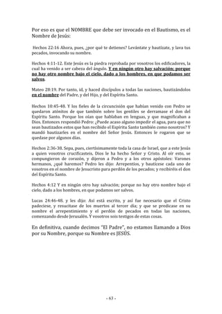 - 63 -
Por eso es que el NOMBRE que debe ser invocado en el Bautismo, es el
Nombre de Jesús:
Hechos 22:16 Ahora, pues, ¿por qué te detienes? Levántate y bautízate, y lava tus
pecados, invocando su nombre.
Hechos 4:11-12. Este Jesús es la piedra reprobada por vosotros los edificadores, la
cual ha venido a ser cabeza del ángulo. Y en ningún otro hay salvación; porque
no hay otro nombre bajo el cielo, dado a los hombres, en que podamos ser
salvos.
Mateo 28:19. Por tanto, id, y haced discípulos a todas las naciones, bautizándolos
en el nombre del Padre, y del Hijo, y del Espíritu Santo.
Hechos 10:45-48. Y los fieles de la circuncisión que habían venido con Pedro se
quedaron atónitos de que también sobre los gentiles se derramase el don del
Espíritu Santo. Porque los oían que hablaban en lenguas, y que magnificaban a
Dios. Entonces respondió Pedro: ¿Puede acaso alguno impedir el agua, para que no
sean bautizados estos que han recibido el Espíritu Santo también como nosotros? Y
mandó bautizarles en el nombre del Señor Jesús. Entonces le rogaron que se
quedase por algunos días.
Hechos 2:36-38. Sepa, pues, ciertísimamente toda la casa de Israel, que a este Jesús
a quien vosotros crucificasteis, Dios le ha hecho Señor y Cristo. Al oír esto, se
compungieron de corazón, y dijeron a Pedro y a los otros apóstoles: Varones
hermanos, ¿qué haremos? Pedro les dijo: Arrepentíos, y bautícese cada uno de
vosotros en el nombre de Jesucristo para perdón de los pecados; y recibiréis el don
del Espíritu Santo.
Hechos 4:12 Y en ningún otro hay salvación; porque no hay otro nombre bajo el
cielo, dado a los hombres, en que podamos ser salvos.
Lucas 24:46-48. y les dijo: Así está escrito, y así fue necesario que el Cristo
padeciese, y resucitase de los muertos al tercer día; y que se predicase en su
nombre el arrepentimiento y el perdón de pecados en todas las naciones,
comenzando desde Jerusalén. Y vosotros sois testigos de estas cosas.
En definitiva, cuando decimos “El Padre”, no estamos llamando a Dios
por su Nombre, porque su Nombre es JESÚS.
 