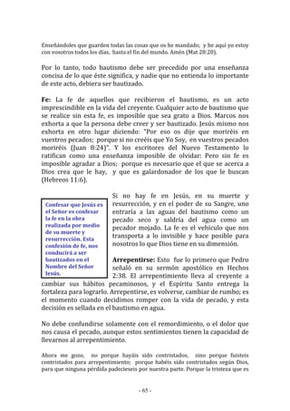 - 65 -
Confesar que Jesús es
el Señor es confesar
la fe en la obra
realizada por medio
de su muerte y
resurrección. Esta
confesión de fe, nos
conducirá a ser
bautizados en el
Nombre del Señor
Jesús.
Enseñándoles que guarden todas las cosas que os he mandado; y he aquí yo estoy
con vosotros todos los días, hasta el fin del mundo. Amén (Mat 28:20).
Por lo tanto, todo bautismo debe ser precedido por una enseñanza
concisa de lo que éste significa, y nadie que no entienda lo importante
de este acto, debiera ser bautizado.
Fe: La fe de aquellos que recibieron el bautismo, es un acto
imprescindible en la vida del creyente. Cualquier acto de bautismo que
se realice sin esta fe, es imposible que sea grato a Dios. Marcos nos
exhorta a que la persona debe creer y ser bautizado. Jesús mismo nos
exhorta en otro lugar diciendo: “Por eso os dije que moriréis en
vuestros pecados; porque si no creéis que Yo Soy, en vuestros pecados
moriréis (Juan 8:24)”. Y los escritores del Nuevo Testamento lo
ratifican como una enseñanza imposible de olvidar: Pero sin fe es
imposible agradar a Dios; porque es necesario que el que se acerca a
Dios crea que le hay, y que es galardonador de los que le buscan
(Hebreos 11:6).
Si no hay fe en Jesús, en su muerte y
resurrección, y en el poder de su Sangre, uno
entraría a las aguas del bautismo como un
pecado seco y saldría del agua como un
pecador mojado. La fe es el vehiculo que nos
transporta a lo invisible y hace posible para
nosotros lo que Dios tiene en su dimensión.
Arrepentirse: Esto fue lo primero que Pedro
señaló en su sermón apostólico en Hechos
2:38. El arrepentimiento lleva al creyente a
cambiar sus hábitos pecaminosos, y el Espíritu Santo entrega la
fortaleza para lograrlo. Arrepentirse, es volverse, cambiar de rumbo; es
el momento cuando decidimos romper con la vida de pecado, y esta
decisión es sellada en el bautismo en agua.
No debe confundirse solamente con el remordimiento, o el dolor que
nos causa el pecado, aunque estos sentimientos tienen la capacidad de
llevarnos al arrepentimiento.
Ahora me gozo, no porque hayáis sido contristados, sino porque fuisteis
contristados para arrepentimiento; porque habéis sido contristados según Dios,
para que ninguna pérdida padecieseis por nuestra parte. Porque la tristeza que es
 