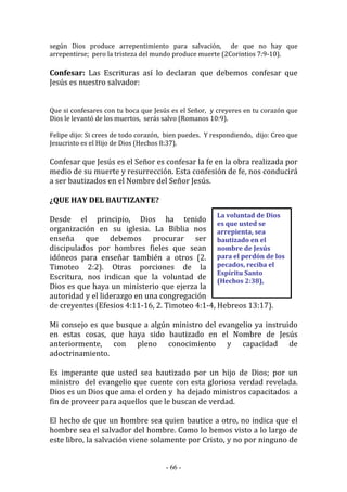 - 66 -
La voluntad de Dios
es que usted se
arrepienta, sea
bautizado en el
nombre de Jesús
para el perdón de los
pecados, reciba el
Espíritu Santo
(Hechos 2:38),
según Dios produce arrepentimiento para salvación, de que no hay que
arrepentirse; pero la tristeza del mundo produce muerte (2Corintios 7:9-10).
Confesar: Las Escrituras así lo declaran que debemos confesar que
Jesús es nuestro salvador:
Que si confesares con tu boca que Jesús es el Señor, y creyeres en tu corazón que
Dios le levantó de los muertos, serás salvo (Romanos 10:9).
Felipe dijo: Si crees de todo corazón, bien puedes. Y respondiendo, dijo: Creo que
Jesucristo es el Hijo de Dios (Hechos 8:37).
Confesar que Jesús es el Señor es confesar la fe en la obra realizada por
medio de su muerte y resurrección. Esta confesión de fe, nos conducirá
a ser bautizados en el Nombre del Señor Jesús.
¿QUE HAY DEL BAUTIZANTE?
Desde el principio, Dios ha tenido
organización en su iglesia. La Biblia nos
enseña que debemos procurar ser
discipulados por hombres fieles que sean
idóneos para enseñar también a otros (2.
Timoteo 2:2). Otras porciones de la
Escritura, nos indican que la voluntad de
Dios es que haya un ministerio que ejerza la
autoridad y el liderazgo en una congregación
de creyentes (Efesios 4:11-16, 2. Timoteo 4:1-4, Hebreos 13:17).
Mi consejo es que busque a algún ministro del evangelio ya instruido
en estas cosas, que haya sido bautizado en el Nombre de Jesús
anteriormente, con pleno conocimiento y capacidad de
adoctrinamiento.
Es imperante que usted sea bautizado por un hijo de Dios; por un
ministro del evangelio que cuente con esta gloriosa verdad revelada.
Dios es un Dios que ama el orden y ha dejado ministros capacitados a
fin de proveer para aquellos que le buscan de verdad.
El hecho de que un hombre sea quien bautice a otro, no indica que el
hombre sea el salvador del hombre. Como lo hemos visto a lo largo de
este libro, la salvación viene solamente por Cristo, y no por ninguno de
 