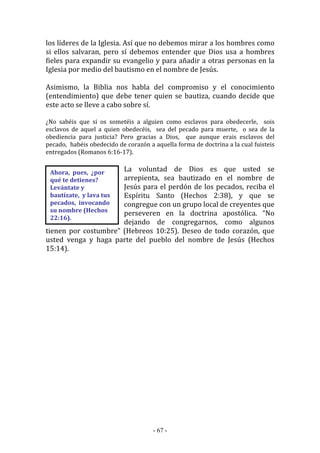 - 67 -
Ahora, pues, ¿por
qué te detienes?
Levántate y
bautízate, y lava tus
pecados, invocando
su nombre (Hechos
22:16).
los líderes de la Iglesia. Así que no debemos mirar a los hombres como
si ellos salvaran, pero sí debemos entender que Dios usa a hombres
fieles para expandir su evangelio y para añadir a otras personas en la
Iglesia por medio del bautismo en el nombre de Jesús.
Asimismo, la Biblia nos habla del compromiso y el conocimiento
(entendimiento) que debe tener quien se bautiza, cuando decide que
este acto se lleve a cabo sobre sí.
¿No sabéis que si os sometéis a alguien como esclavos para obedecerle, sois
esclavos de aquel a quien obedecéis, sea del pecado para muerte, o sea de la
obediencia para justicia? Pero gracias a Dios, que aunque erais esclavos del
pecado, habéis obedecido de corazón a aquella forma de doctrina a la cual fuisteis
entregados (Romanos 6:16-17).
La voluntad de Dios es que usted se
arrepienta, sea bautizado en el nombre de
Jesús para el perdón de los pecados, reciba el
Espíritu Santo (Hechos 2:38), y que se
congregue con un grupo local de creyentes que
perseveren en la doctrina apostólica. “No
dejando de congregarnos, como algunos
tienen por costumbre” (Hebreos 10:25). Deseo de todo corazón, que
usted venga y haga parte del pueblo del nombre de Jesús (Hechos
15:14).
 