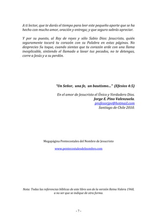 - 7 -
A ti lector, que te darás el tiempo para leer este pequeño aporte que se ha
hecho con mucho amor, oración y entrega; y que seguro sabrás apreciar.
Y por su puesto, al Rey de reyes y sólo Sabio Dios: Jesucristo, quién
seguramente tocará tu corazón con su Palabra en estas páginas. No
desprecies Su toque, cuando sientas que tu corazón arde con una llama
inexplicable, sintiendo el llamado a lavar tus pecados, no te detengas,
corre a Jesús y a su perdón.
“Un Señor, una fe, un bautismo…” (Efesios 4:5)
En el amor de Jesucristo el Único y Verdadero Dios.
Jorge E. Pino Valenzuela.
profesorjpv@hotmail.com
Santiago de Chile 2010.
Megapágina Pentecostales del Nombre de Jesucristo
www.pentecostalesdelnombre.com
Nota: Todas las referencias bíblicas de este libro son de la versión Reina Valera 1960,
a no ser que se indique de otra forma.
 