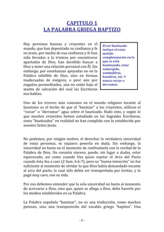- 8 -
El ser bautizado
incluye el estar
metido
completamente en lo
que se está
bautizando, estar
sumergido,
zambullirse,
hundirse, etc. Y
nunca rociar o
derramar.
CAPITULO 1
LA PALABRA GRIEGA BAPTIZO
Hay personas buenas y creyentes en el
mundo, que han depositado su confianza y fe
en Jesús, por medio de esa confianza y fe han
sido llevadas a la tristeza por encontrarse
apartados de Dios, han decidido buscar a
Dios y tener una relación personal con Él. Sin
embargo, por enseñanzas apoyadas no en la
Palabra infalible de Dios, sino en formas
inadecuadas de exégesis, o peor aún por
engaños premeditados, aún no están bajo el
manto de salvación del cual las Escrituras
nos hablan.
Uno de los errores más comunes en el mundo religioso tocante al
bautismo es el hecho de que al “bautizar” a los creyentes, utilicen el
“rociar” o “derramar” agua sobre el bautizado. Dado esto, y según lo
que muchos creyentes hemos estudiado en las Sagradas Escrituras,
estos “bautizados” en realidad no han cumplido con lo establecido por
nuestro Señor Jesús.
No podemos, por ningún motivo, el desechar la verdadera sinceridad
de estas personas, ni siquiera ponerla en duda. Sin embargo, la
sinceridad no basta en el momento de confrontarla con la verdad de la
Palabra de Dios. Un corazón sincero, puede, sin lugar a dudas, estar
equivocado, así como cuando Uza quiso sujetar el Arca del Pacto
cuando ésta iba a caer (2 Sam. 6:6-7), pero su “buena intención” no fue
suficiente al momento de olvidar lo que Dios había demandado tocante
al arca del pacto, la cual sólo debía ser transportada por levitas, y lo
pagó muy caro, con su vida.
Por eso debemos entender que la sola sinceridad no basta al momento
de acercarse a Dios, sino que, quien se allega a Dios, debe hacerlo por
los medios establecidos en su Palabra.
La Palabra española “bautizar”, no es una traducción, como muchos
piensan, sino una transposición del vocablo griego “baptizo”. Una
 