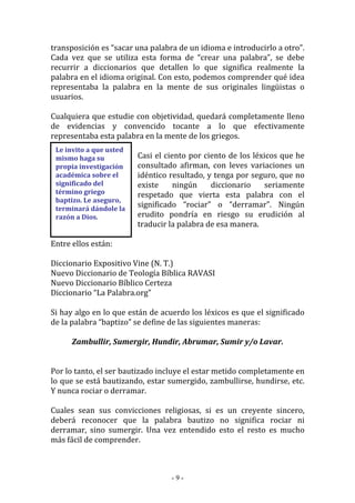 - 9 -
Le invito a que usted
mismo haga su
propia investigación
académica sobre el
significado del
término griego
baptizo. Le aseguro,
terminará dándole la
razón a Dios.
transposición es “sacar una palabra de un idioma e introducirlo a otro”.
Cada vez que se utiliza esta forma de “crear una palabra”, se debe
recurrir a diccionarios que detallen lo que significa realmente la
palabra en el idioma original. Con esto, podemos comprender qué idea
representaba la palabra en la mente de sus originales lingüistas o
usuarios.
Cualquiera que estudie con objetividad, quedará completamente lleno
de evidencias y convencido tocante a lo que efectivamente
representaba esta palabra en la mente de los griegos.
Casi el ciento por ciento de los léxicos que he
consultado afirman, con leves variaciones un
idéntico resultado, y tenga por seguro, que no
existe ningún diccionario seriamente
respetado que vierta esta palabra con el
significado “rociar” o “derramar”. Ningún
erudito pondría en riesgo su erudición al
traducir la palabra de esa manera.
Entre ellos están:
Diccionario Expositivo Vine (N. T.)
Nuevo Diccionario de Teología Bíblica RAVASI
Nuevo Diccionario Bíblico Certeza
Diccionario “La Palabra.org”
Si hay algo en lo que están de acuerdo los léxicos es que el significado
de la palabra “baptizo” se define de las siguientes maneras:
Zambullir, Sumergir, Hundir, Abrumar, Sumir y/o Lavar.
Por lo tanto, el ser bautizado incluye el estar metido completamente en
lo que se está bautizando, estar sumergido, zambullirse, hundirse, etc.
Y nunca rociar o derramar.
Cuales sean sus convicciones religiosas, si es un creyente sincero,
deberá reconocer que la palabra bautizo no significa rociar ni
derramar, sino sumergir. Una vez entendido esto el resto es mucho
más fácil de comprender.
 