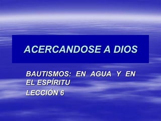 ACERCANDOSE A DIOS BAUTISMOS: EN AGUA Y EN EL ESPÍRITU LECCIÓN 6 