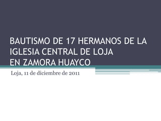 BAUTISMO DE 17 HERMANOS DE LA
IGLESIA CENTRAL DE LOJA
EN ZAMORA HUAYCO
Loja, 11 de diciembre de 2011
 