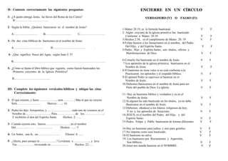 II- Conteste correctamente las siguientes preguntas:
1- ¿A quién entrego Jesús, las llaves del Reino de los Cielos?
R: …………………………..
2- Según la biblia ¿Quiénes bautizaron en el nombre de Jesús?
A…………………… B……………………... C…………………….
3- De dos citas bíblicas de bautismos en el nombre de Jesús:
A………………………… B…………………………… .
4- ¿Que significa Nacer del Agua, según Juan 3: 5?
R:………………………………………………………………………………..
5- ¿Cómo se llama el libro bíblico que registra, como fueron bautizados los
Primeros creyentes de la Iglesia Primitiva?
R:…………………………..….
III- Complete los siguientes versículos bíblicos y ubique las citas
Correctamente:
1- El que creyere, y fuere……….….….., será……….. ; Más el que no creyere
Será…………………… Marcos: …..: 16.
2- Pedro les dijo: Arrepentíos, y…………….……… cada uno de vosotros en el
Nombre de…………………….. Para……………… de los………….…….;
Y recibiréis el don del Espíritu Santo. Hechos: 2: …..
3- Cuando oyeron esto, fueron…………..…………en el nombre
Del……………… …………….. Hechos: …..: 5
4- Un Señor, una fe, un………………….. Efesios: 4: …..
5- ¿Ahora, pues porque te.…………......? Levántate y…………….., y lava
Tus………………invocando su……………… Hechos: 22:….
ENCIERRE EN UN CÍRCULO
VERDADERO (V) O FALSO (F):
1-Mateo 28:19, es la formula bautismal. V F.
2- Algún creyente de la iglesia primitiva fue bautizado
Conforme a Mateo 28:19. V F
3-Hechos 2:38, es el cumplimento de Mateo 28: 19 V F
4-Felipe bautizo a los Samaritanos en el nombre, del Padre,
Del Hijo, y del Espíritu Santo. V F
5-Padre, Hijo y Espíritu Santo, son títulos, oficios y
Manifestaciones de Dios. V F
6-Cornelio fue bautizado en el nombre de Jesús. V F
7-Los apóstoles de la iglesia primitiva, bautizaron en el
Nombre de Jesús. V F
8-El bautismo no tiene valor si no está conforme a lo
Practicaron los apóstoles y el respaldo bíblico. V F
9-El apóstol Pedro se equivoco al bautizar en el
Nombre de Jesús. V F
10-Debemos bautizarnos en el nombre de Jesús para ser
Parte del pueblo de Dios: La iglesia. V F
11- Hay un bautismo bíblico y verdadero y es en el
Nombre de Jesús. V F
12-Si alguien ha sido bautizado en los títulos, ya no debe
Bautizarse en el nombre de Jesús. V F
13-Debemos obedecer a los líderes religiosos de hoy;
Y no a los apóstoles de Jesucristo. . V F
14-JESUS, es el nombre del Padre, del Hijo, y del
Espíritu Santo. V F
15-Pedro, Felipe y Pablo bautizaron de formas diferentes. V F
16-Hay un bautismo para judíos, y otro para gentiles. V F
17-No importa como seas bautizado. V F
18-El bautismo no salva. V F
19- Los bautismos por Rociamiento y Aspersión,
Son bíblicos. V F
20-Jesus nos manda bautizar en el NOMBRE. V F
 