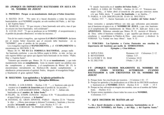 III- ¿PORQUE ES IMPORTANTE BAUTIZARSE EN AGUA EN
EL NOMBRE DE JESUS?
A- PRIMERO: Porque es un mandamiento dado por el Señor Jesucristo:
1- MATEO: 28:19 “Por tanto id y haced discípulos a todas las naciones
bautizándolos en el NOMBRE (singular, un solo nombre) del Padre, y del hijo
y del Espíritu Santo.”
2- MARCOS: 16:16 “El que creyere y fuere bautizado será salvo, mas el que
no creyere (no fuere bautizado), será condenado”.
3- LUCAS: 24:47 “Y que se predicase en su NOMBRE el arrepentimiento y
el perdón de pecados (Bautismo) en todas las naciones…”
Tres de los cuatro evangelios, que registran LA GRAN COMISION declaran
por el mismo Señor Jesucristo que el creyente debe bautizarse en su
“NOMBRE”, para el perdón de los pecados.
Los evangelios registran el MANDAMIENTO, y el CUMPLIMIENTO lo
encontramos en HECHOS: 2: 38.
Mateo: 28: 19, NO ES LA FORMULA BAUTISMAL, porque nadie
fue bautizado conforme a esa cita bíblica según la biblia; es más no hay, un
solo registro bíblico que apoye que alguien fuera bautizado en los títulos “Padre,
Hijo y Espíritu Santo”.
Tenemos que entender que Mateo: 28: 19, es un mandamiento, y que todo
mandamiento tiene un cumplimiento, Jesús no mando repetir sus palabras sino
dar cumplimiento y obediencia, y el cumplimiento de  Mateo  28:  19,  lo 
encontramos  inicialmente  en  Hechos:2:38,  dando  cumplimiento    y 
obediencia  primeramente el apóstol  Pedro,   después  el evangelista Felipe   
y  finalmente  el  gran  apóstol  Pablo. 
B- SEGUNDO: Los apóstoles y la iglesia primitiva lo
practicaron. Ejemplos Bíblicos:
1- PEDRO, A LOS JUDIOS: - Hechos: 2:38 “…, y bautícese cada uno de
vosotros en el nombre de Jesucristo para el perdón de los pecados…”
2- FELIPE, A LOS SAMARITANOS: - Hechos: 8: 16 “…habían sido
bautizados en el nombre de Señor Jesús.”
3- FELIPE, AL ETIOPE EUNUCO: -Hechos: 8:38 “Y descendieron ambos
al agua Felipe y el eunuco, y le bautizo”.
4- ANANIAS, AL GRAN APOSTOL PABLO: - Hechos: 22:16 “Ananías
le dijo: … ¿Ahora, pues porque te detienes? Levántate y bautízate, y lava tus
pecados invocando su nombre.” Leer. Hechos. 9: 17 - 18
5- PEDRO, A CORNELIO “EL PRIMER GENTIL”: -Hechos: 10:48
“Y mando bautizarles en el nombre del Señor Jesús…”
6- PABLO, A LIDIA DE TIATIRA. -Hechos. 16: 14 – 15 “Entonces una
mujer Lidia,… el Señor abrió el corazón de ella para que estuviese atenta
a lo que Pablo decía. Y cuando fue bautizada, y su familia,…”
7- PABLO, A LOS DISCIPULOS DE JUAN EL BAUTISTA:
- Hechos: 19:5 “…fueron bautizados en el nombre del Señor Jesús.”
Estos versículos y ejemplos bíblicos son más que suficientes para entender;
que el bautismo en agua es en el NOMBRE DE JESUS, y que este bautismo
es el cumplimiento del mandamiento de Mateo: 28: 19, dado por Jesús a sus
APOSTOLES. Debemos entender que Mateo. 28: 19, encierra el Misterio
de Dios; sobre el bautismo verdadero, y que aquellos que deseen ser salvos
estudiaran y escudriñaran la Palabra de Dios, para conocer y obedecer la
VERDAD. “La Verdad nos hace libres”. Juan: 8: 32
C- TERCERO: Las Epístolas o Cartas Pastorales nos enseñan la
importancia del bautismo por medio de SIMBOLISMOS:
Ejemplos y Citas bíblicas:
1- SEPULTURA Romanos: 6:4 Colosenses: 2: 12
2- REVESTIDOS Gálatas: 3:27
3- LA NUBE Y EL MAR I Corintios: 10:22
4- EL DILUVIO I Pedro: 3 -20 –21
I V- ¿PORQUE USAMOS SOLAMENTE EL NOMBRE DE
JESUS COMO NUESTRA AUTORIDAD CUANDO
BAUTIZAMOS A LOS CREYENTES EN EL NOMBRE DE
JESUS?
1- Porque Jesús fue crucificado por nosotros. - I Corintios 1:10 – 17.
2- Porque los apóstoles y los predicadores en el libro de los HECHOS enseñaron
y bautizaron en el NOMBRE: JESUS. -Hechos: 8:16 - 10:48 - 19: 5
3- Porque no hay salvación en ningún otro nombre, sino en el nombre del Señor
Jesús. -Hechos: 4:12.
4- Porque somos mandados a hacer todas las cosas en su NOMBRE.
-Colosenses: 3:17.
V- ¿QUE DECIMOS DE MATEO: 28: 19?
“… Id, y haced discípulos a todas las naciones, bautizándolos en el
nombre, (UN NOMBRE), del Padre, y del Hijo, y del Espíritu Santo.”
 