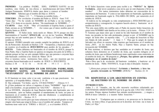PRIMERO: Las palabras PADRE, HIJO, ESPIRITU SANTO no son
nombres, sino títulos de tres oficios o manifestaciones del único DIOS del
Antiguo Testamento, JEHOVA; títulos para darse a conocer al hombre
SEGUNDO: Sabemos que el nombre del Hijo es JESUS.
- Mateo: 1:21 “… Y llamaras su nombre Jesús,…”
TERCERO: Por revelación el nombre del Padre es JESUS. -Juan: 5:43
“Jesús dijo: “Yo he venido en NOMBRE de mi Padre y no me recibís…”
-Juan: 17:6 Jesús en su oración declara: “He manifestado tu NOMBRE…”
CUARTO: -Juan 14:26 “Mas el Consolador el Espíritu Santo, a quien el
Padre enviara en mi NOMBRE…”. -Así vemos que el único nombre para el
Espíritu Santo es: JESUS
QUINTO: El Señor Jesús tenía razón en -Mateo: 28:19, porque nos dice
bautizándolos el “nombre”, SINGULAR, en vez de los “nombres PLURAL,
porque hay un solo nombre para el Padre, el Hijo, y el Espíritu Santo; y ese
nombre es: JESUS.
El apóstol PEDRO entendió esto cuando cumplió las palabras de JESUS en el
día de Pentecostés diciendo en Hechos: 2:38 “Arrepentíos, y bautícese cada uno
de vosotros en el nombre de JESUCRISTO para perdón de los pecados…”
SEXTO: Todos debemos ser bautizados en el nombre de JESUS, porque la
frase Padre, Hijo y Espíritu Santo no aparece en ninguna otra parte de la biblia y
además porque no hay un solo ejemplo bíblico que una persona o creyente haya
sido bautizado conforme a los títulos de Mateo: 28:19.
Pero si tenemos varios testimonios bien claros, que nos muestran que los
creyentes fueron bautizados en el nombre de JESUS o JESUCRISTO.
Hechos: 2: 38 - 8: 12 - 16 - 10: 44 - 48 - 19: 1 - 5 - 22: 16.
VI- SI SOY BAUTIZADOS EN LOS TITULOS: PADRE, HIJO,
ESPIRITU SANTO, ¿ES NECESARIO BAUTIZARME
“NUEVAMENTE” EN EL NOMBRE DE JESUS?
1- El bautismo no tiene valor si no está conforme a lo que practicaron los
apóstoles y el respaldo bíblico. Efesios: 2: 19 -20.
2- Hay solamente “Un Señor, una Fe, UN BAUTISMO.” - Efesios: 4: 5.
3- ¿Cómo podemos ser salvos si negamos el único “NOMBRE” bajo el cielo,
dado a los hombres , en que podamos ser SALVOS.” -Hechos: 4 .12.
4- Los EFESIOS, discípulos de Juan Bautista habían sido bautizados una vez
sinceramente, pero no habían cumplido el mandamiento de Jesús, así pues se
bautizaron en el nombre de JESUS, para dar obediencia y cumplimiento al
MANDAMIENTO. - Hechos: 19: 5.
5- Un cheque bien escrito pero que tiene solamente los títulos del girador no tiene
ningún valor hasta que tenga la firma, o sea el nombre del girador. Tampoco el
bautismo tiene valor sin la “FIRMA o SELLO”, y es el nombre: JESUS.
6- El Señor Jesucristo viene pronto para recibir a su “NOVIA” la Iglesia
Verdadera. ¿Qué novio aceptaría a una novia que no está dispuesta a llevar su
nombre? - Por tantos testimonios todos deberían ser convencidos de la
importancia del bautismo. Y como es tan importante ser bautizado, igualmente es
importante ser bautizado según la PALABRA DE DIOS, por sumersión en el
nombre de JESUS.
-Si todavía no ha entregado su vida completamente a JESUCRISTRO por el
arrepentimiento y consagración, le rogamos hacerlo ahora y bautizarse en el
nombre de JESUS.
“Por esta causa doblo mis rodillas ante el Padre de nuestro Señor Jesucristo, de
quien toma NOMBRE toda familia en los cielos y en la tierra. - Efesios: 3:14- 15
7- Tenemos que dejar claro que si usted no ha sido bautizado en el nombre de
Jesús, sus pecados no han sido perdonados, porque es por el NOMBRE que la
sangre de Jesús obra en nuestras vidas, “…y la sangre de Jesucristo su Hijo
nos limpia de todo pecado.” I Juan: 1: 7. Para que la sangre de nuestro
Salvador sea eficaz en nuestras vidas tenemos que bautizarnos en el nombre de
Jesús, ¡NO!; en los títulos Padre, Hijo y Espíritu Santo; porque no hay
invocación del NOMBRE.
8- Para terminar, si decimos que hay sanidades en el nombre de Jesús, que
echamos fuera demonios en el nombre de Jesús, que suceden milagros en el
nombre de Jesús, que recibimos bendiciones tanto espirituales como materiales en
el nombre de Jesús, etc. Mi pregunta es ¿Porque, hay quienes que no aceptan
bautizarse en el nombre de Jesús?
Pida a Dios, que le de revelación del bautismo verdadero, y bautícese en el
nombre de Jesús. Pablo TESTIFICA, lo que le dijo el discípulo Ananías:
“¿Ahora pues, porque te detienes? Levántate y bautízate, y lava tus
pecados invocando su NOMBRE (JESUS).” Hechos: 22: 16
VII- RESPUESTAS A LOS ARGUMENTOS EN CONTRA
AL BAUTISMO EN EL NOMBRE DE JESUS:
-INTRODUCCION:
-Judas 3 - 4: “Amados…me ha sido necesario escribiros exhortando que
CONTENDÁIS ARDIENTEMENTE por la fe que ha sido UNA VEZ DADA a
los santos. Porque algunos hombres han entrado encubiertamente… y niegan a
DIOS el único soberano y a nuestro Señor Jesucristo. “
-II de Juan 9: “Cualquiera que se extravía y no persevera en la doctrina de
Cristo, no tiene a Dios; el que persevera en la doctrina de Cristo ese si tiene al
Padre y al Hijo.”
 